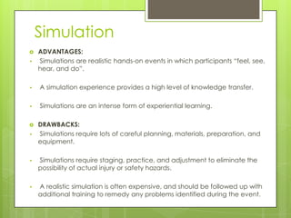 Simulation

•

ADVANTAGES:
Simulations are realistic hands-on events in which participants “feel, see,
hear, and do”.

•

A simulation experience provides a high level of knowledge transfer.

•

Simulations are an intense form of experiential learning.


•

DRAWBACKS:
Simulations require lots of careful planning, materials, preparation, and
equipment.

•

Simulations require staging, practice, and adjustment to eliminate the
possibility of actual injury or safety hazards.

•

A realistic simulation is often expensive, and should be followed up with
additional training to remedy any problems identified during the event.

 