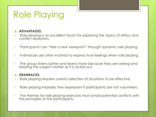 Role Playing


ADVANTAGES:

•

Role playing is an excellent forum for exploring the topics of ethics and
conflict resolution.

•

Participants can “feel a new viewpoint” through dynamic role playing.

•

Individuals are often inclined to express true feelings when role playing.

•

The group listens better and learns more because they are seeing and
hearing the subject matter as it is acted out.



DRAWBACKS:

•

Role playing requires careful selection of situations to be effective.

•

Role playing impedes free expression if participants are not volunteers.

•

The themes for role playing exercises must avoid potential conflicts with
the principles of the participants.

 