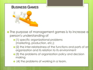  The

purpose of management games is to increase a
person's understanding of
 (1)

specific organizational problems
(marketing, production, etc.);
 (2) the inter-relatedness of the functions and parts of an
organization and its relation to its environment
 (3) the problems of organization policy and decision
making
 (4) the problems of working in a team.

 