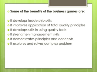  Some
 It

of the benefits of the business games are:

develops leadership skills
 It improves application of total quality principles
 It develops skills in using quality tools
 It strengthen management skills
 It demonstrates principles and concepts
 It explores and solves complex problem

 