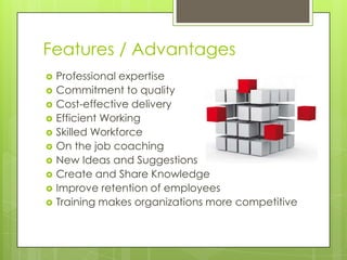 Features / Advantages












Professional expertise
Commitment to quality
Cost-effective delivery
Efficient Working
Skilled Workforce
On the job coaching
New Ideas and Suggestions
Create and Share Knowledge
Improve retention of employees
Training makes organizations more competitive

 