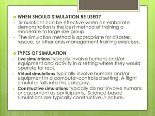
•

•


•

•

•

WHEN SHOULD SIMULATION BE USED?
Simulations can be effective when an elaborate
demonstration is the best method of training a
moderate to large size group.
The simulation method is appropriate for disaster,
rescue, or other crisis management training exercises.
TYPES OF SIMULATION
Live simulations typically involve humans and/or
equipment and activity in a setting where they would
operate for real.
Virtual simulations typically involve humans and/or
equipment in a computer-controlled setting. A flight
simulator falls into this category.
Constructive simulations typically do not involve humans
or equipment as participants. Science-based
simulations are typically constructive in nature.

 