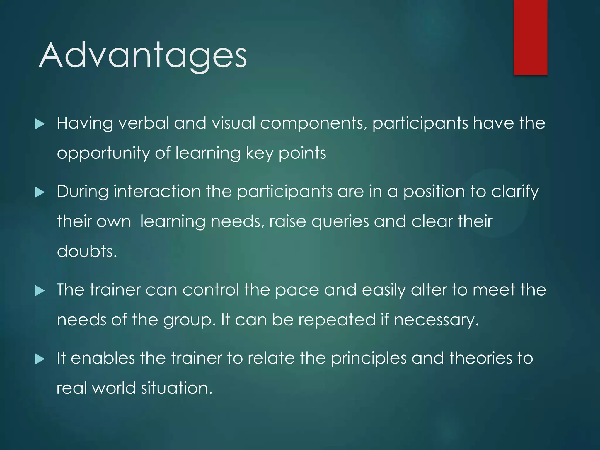 Advantages
 Having verbal and visual components, participants have the
opportunity of learning key points
 During interaction the participants are in a position to clarify
their own learning needs, raise queries and clear their
doubts.
 The trainer can control the pace and easily alter to meet the
needs of the group. It can be repeated if necessary.
 It enables the trainer to relate the principles and theories to
real world situation.
 