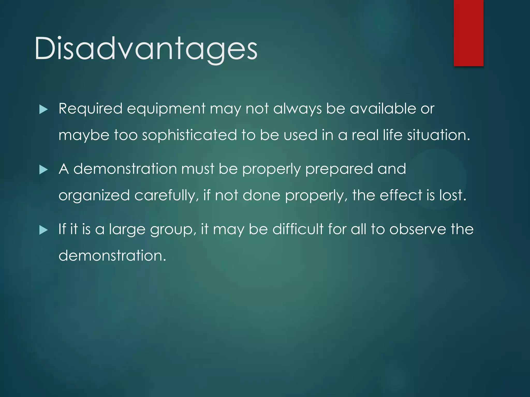 Disadvantages
 Required equipment may not always be available or
maybe too sophisticated to be used in a real life situation.
 A demonstration must be properly prepared and
organized carefully, if not done properly, the effect is lost.
 If it is a large group, it may be difficult for all to observe the
demonstration.
 
