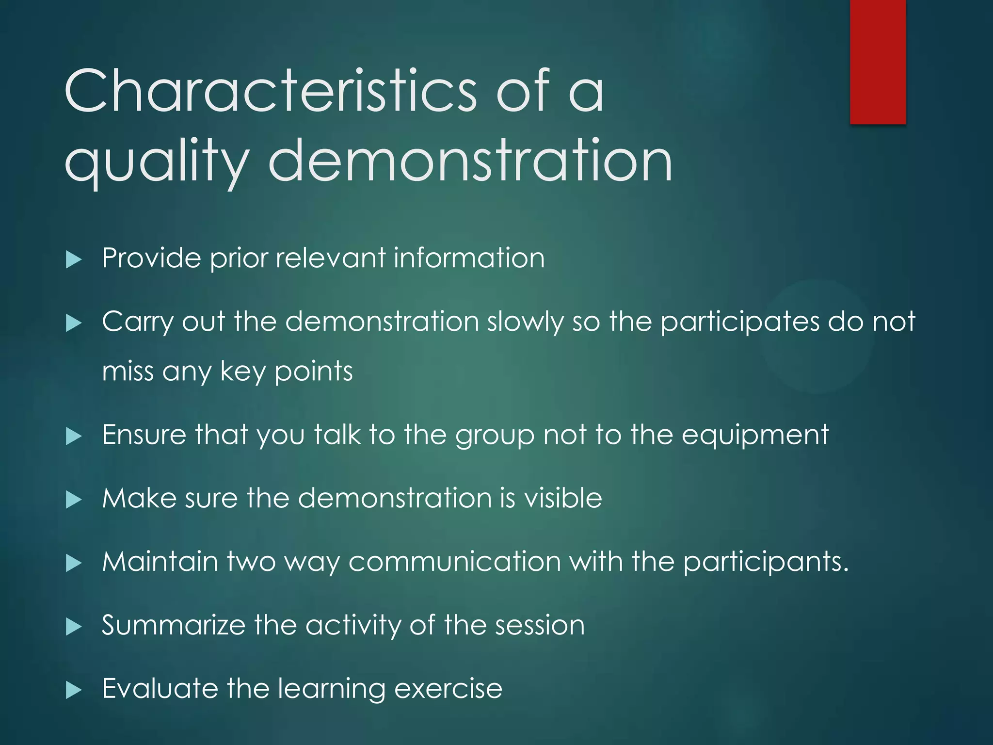 Characteristics of a
quality demonstration
 Provide prior relevant information
 Carry out the demonstration slowly so the participates do not
miss any key points
 Ensure that you talk to the group not to the equipment
 Make sure the demonstration is visible
 Maintain two way communication with the participants.
 Summarize the activity of the session
 Evaluate the learning exercise
 