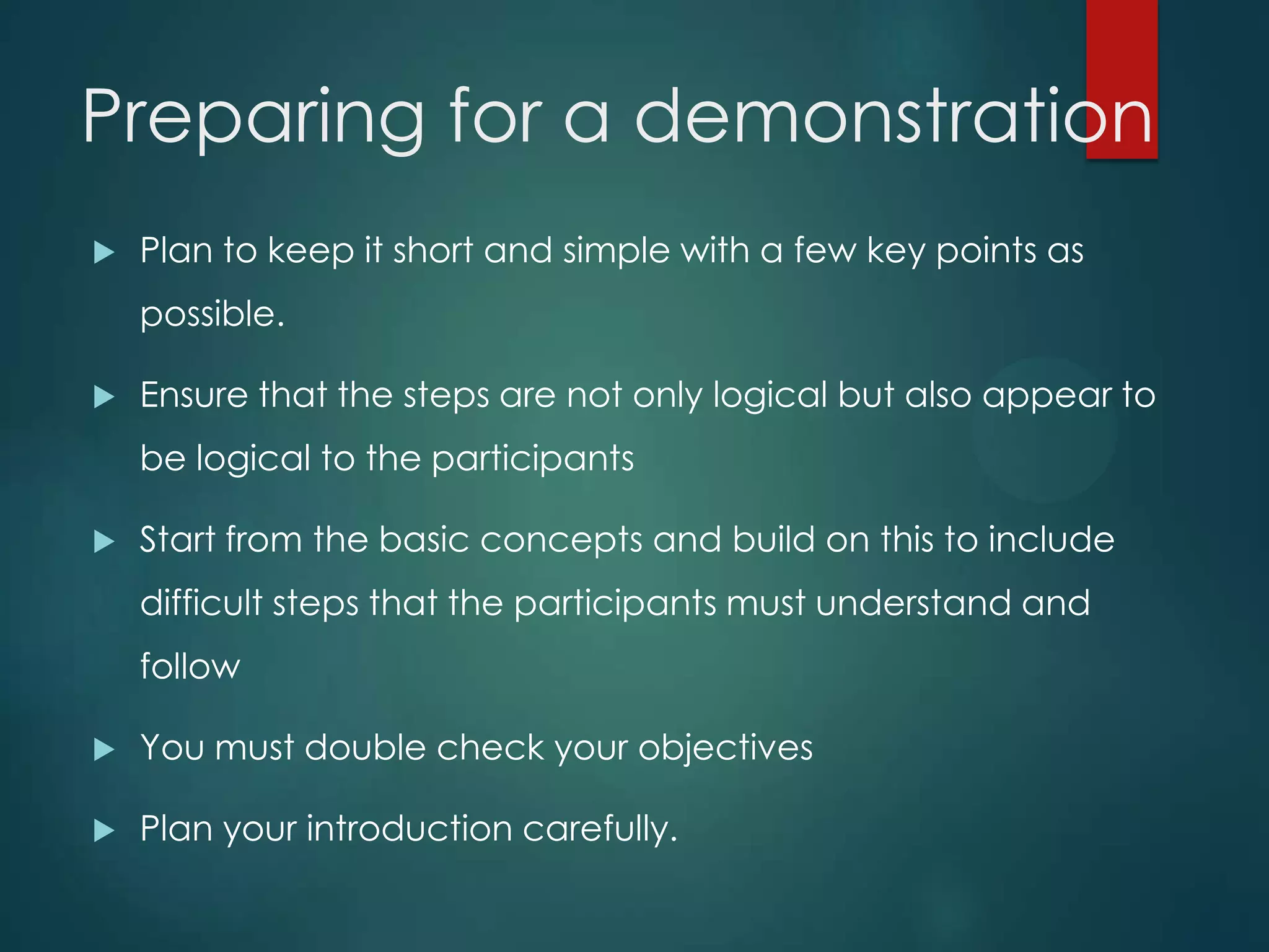 Preparing for a demonstration
 Plan to keep it short and simple with a few key points as
possible.
 Ensure that the steps are not only logical but also appear to
be logical to the participants
 Start from the basic concepts and build on this to include
difficult steps that the participants must understand and
follow
 You must double check your objectives
 Plan your introduction carefully.
 