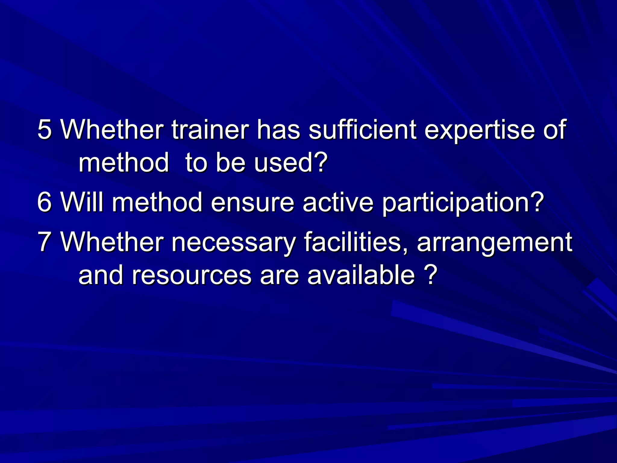 5 Whether ttrraaiinneerr hhaass ssuuffffiicciieenntt eexxppeerrttiissee ooff 
mmeetthhoodd ttoo bbee uusseedd?? 
66 WWiillll mmeetthhoodd eennssuurree aaccttiivvee ppaarrttiicciippaattiioonn?? 
77 WWhheetthheerr nneecceessssaarryy ffaacciilliittiieess, aarrrraannggeemmeenntt 
aanndd rreessoouurrcceess aarree aavvaaiillaabbllee ?? 
 