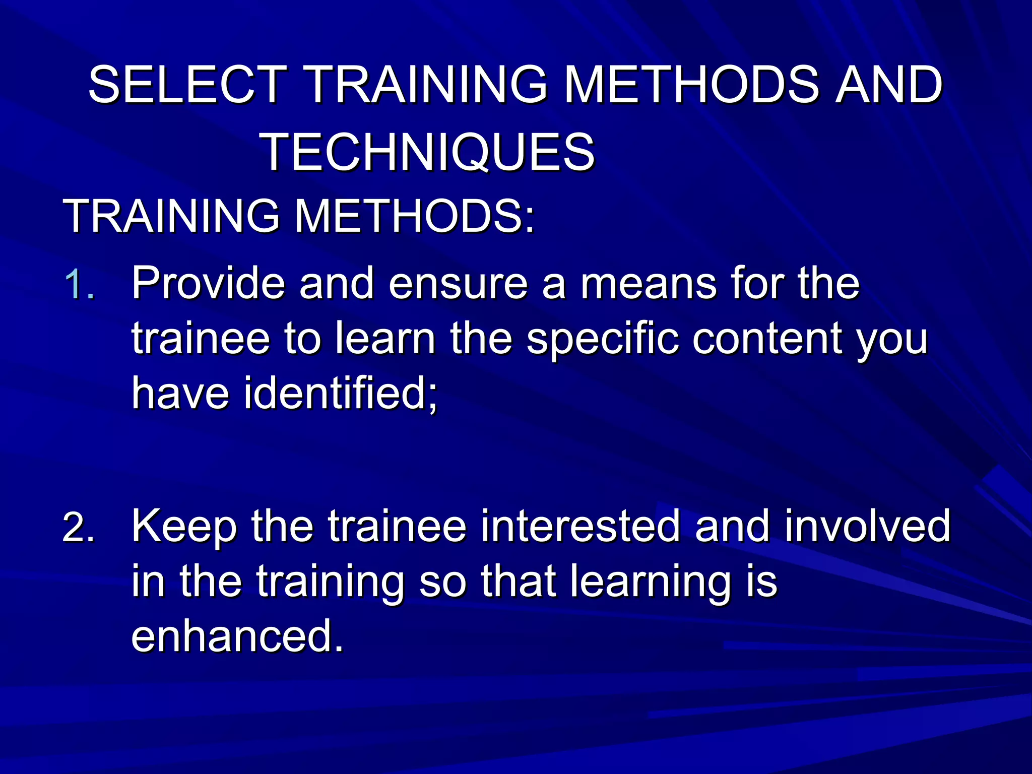SSEELLEECCTT TTRRAAIINNIINNGG MMEETTHHOODDSS AANNDD 
TTEECCHHNNIIQQUUEESS 
TTRRAAIINNIINNGG MMEETTHHOODDSS:: 
11.. PPrroovviiddee aanndd eennssuurree aa mmeeaannss ffoorr tthhee 
ttrraaiinneeee ttoo lleeaarrnn tthhee ssppeecciiffiicc ccoonntteenntt yyoouu 
hhaavvee iiddeennttiiffiieedd;; 
22.. KKeeeepp tthhee ttrraaiinneeee iinntteerreesstteedd aanndd iinnvvoollvveedd 
iinn tthhee ttrraaiinniinngg ssoo tthhaatt lleeaarrnniinngg iiss 
eennhhaanncceedd.. 
 