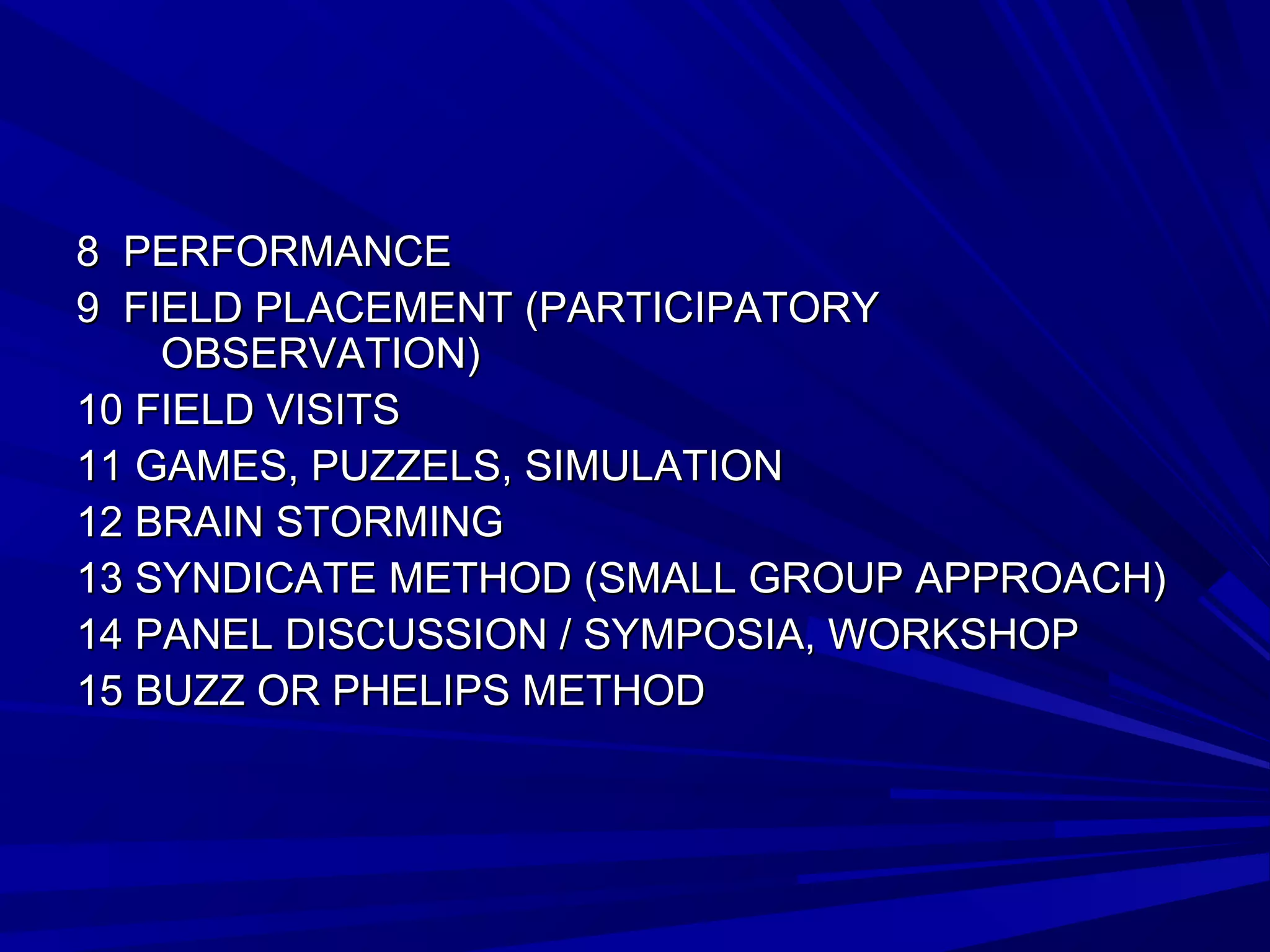88 PPEERRFFOORRMMAANNCCEE 
99 FFIIEELLDD PPLLAACCEEMMEENNTT ((PPAARRTTIICCIIPPAATTOORRYY 
OOBBSSEERRVVAATTIIOONN)) 
1100 FFIIEELLDD VVIISSIITTSS 
1111 GGAAMMEESS, PPUUZZZZEELLSS, SSIIMMUULLAATTIIOONN 
1122 BBRRAAIINN SSTTOORRMMIINNGG 
1133 SSYYNNDDIICCAATTEE MMEETTHHOODD ((SSMMAALLLL GGRROOUUPP AAPPPPRROOAACCHH)) 
1144 PPAANNEELL DDIISSCCUUSSSSIIOONN // SSYYMMPPOOSSIIAA, WWOORRKKSSHHOOPP 
1155 BBUUZZZZ OORR PPHHEELLIIPPSS MMEETTHHOODD 
 