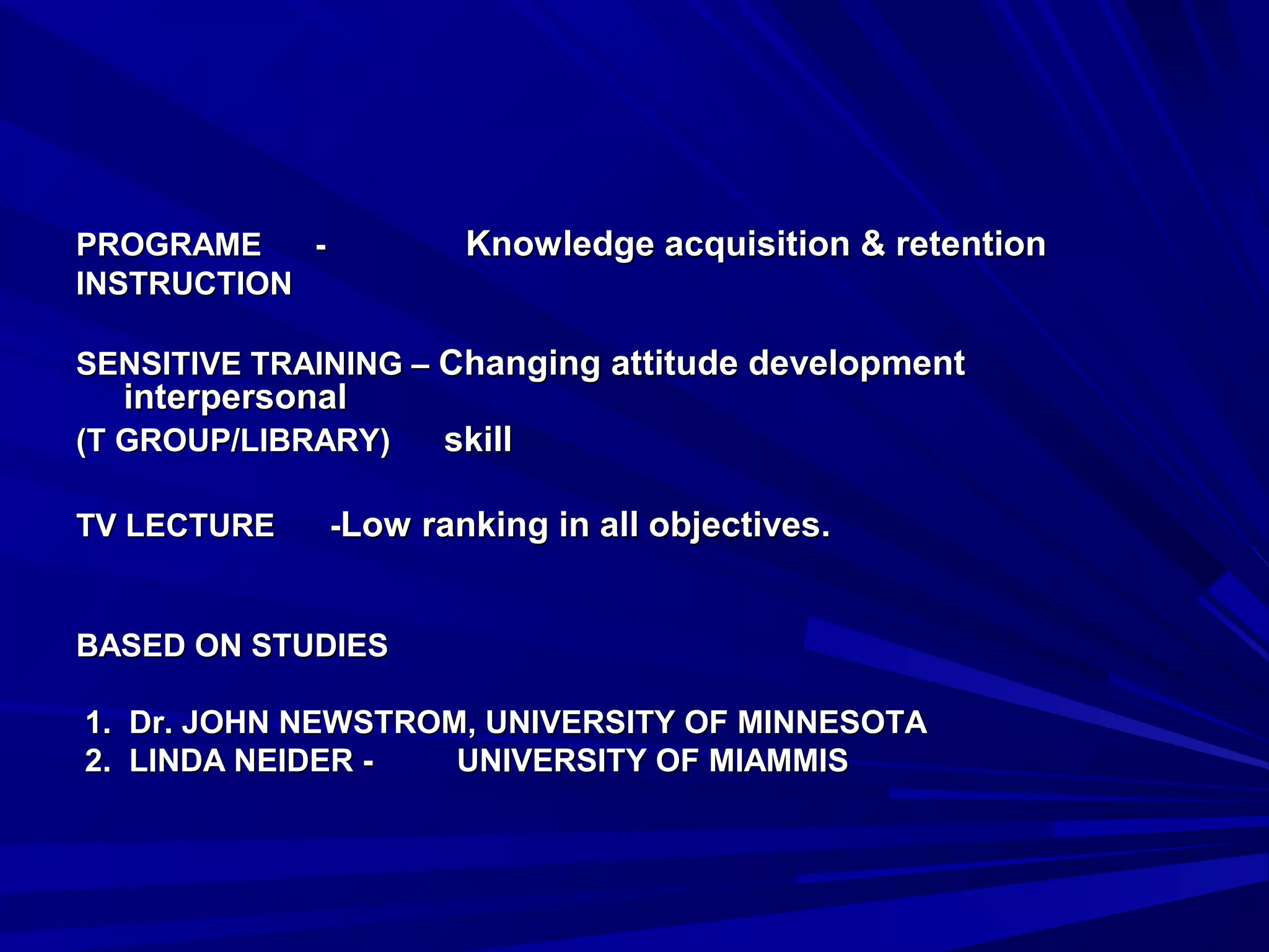 PPRROOGGRRAAMMEE -- KKnnoowwlleeddggee aaccqquuiissiittiioonn && rreetteennttiioonn 
IINNSSTTRRUUCCTTIIOONN 
SSEENNSSIITTIIVVEE TTRRAAIINNIINNGG –– CChhaannggiinngg aattttiittuuddee ddeevveellooppmmeenntt 
iinntteerrppeerrssoonnaall 
((TT GGRROOUUPP//LLIIBBRRAARRYY)) sskkiillll 
TTVV LLEECCTTUURREE --LLooww rraannkkiinngg iinn aallll oobbjjeeccttiivveess.. 
BBAASSEEDD OONN SSTTUUDDIIEESS 
11.. DDrr.. JJOOHHNN NNEEWWSSTTRROOMM,, UUNNIIVVEERRSSIITTYY OOFF MMIINNNNEESSOOTTAA 
2.. LLIINNDDAA NNEEIIDDEERR -- UUNNIIVVEERRSSIITTYY OOFF MMIIAAMMMMIISS 
 