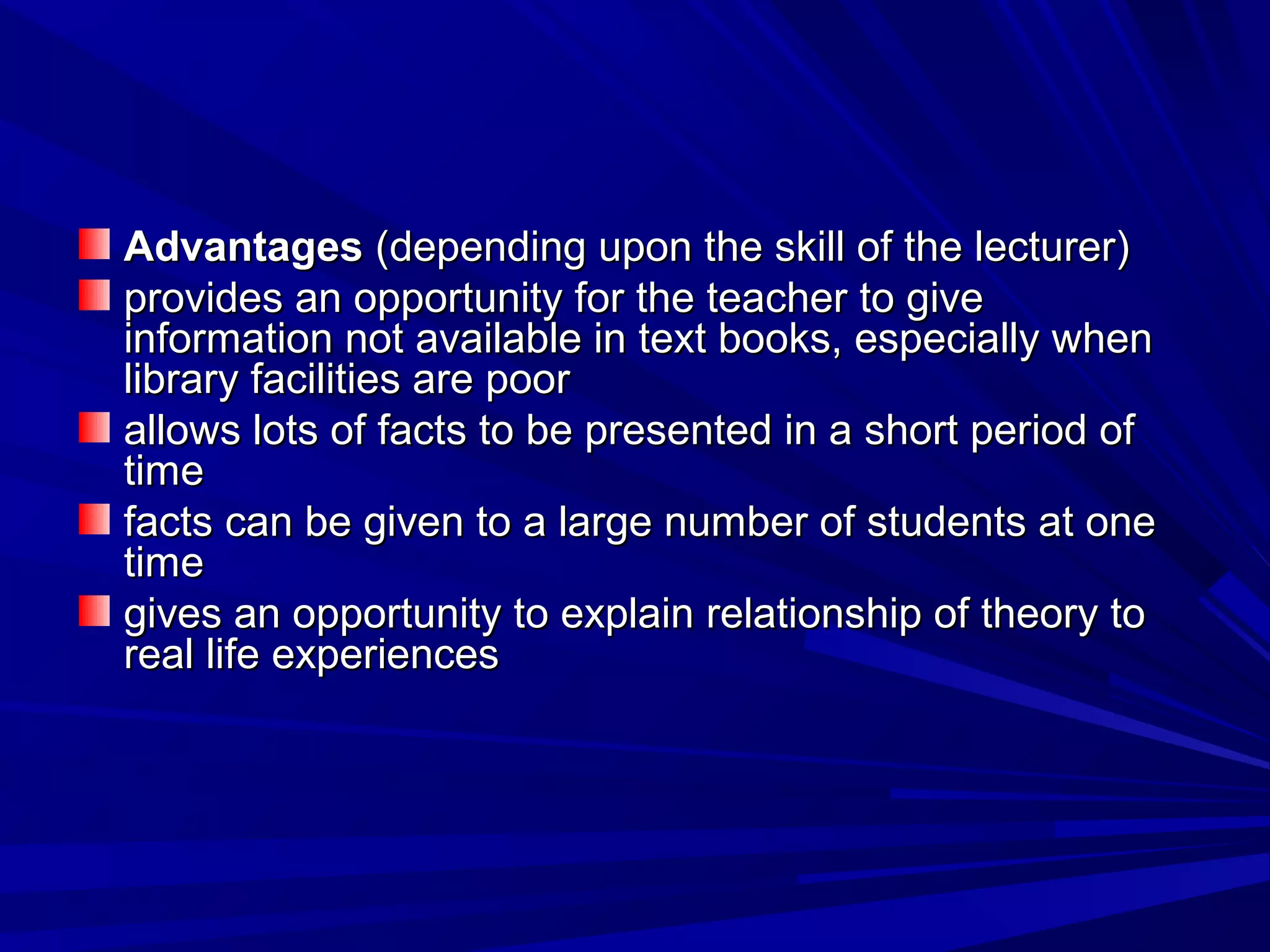 AAddvvaannttaaggeess ((ddeeppeennddiinngg uuppoonn tthhee sskkiillll ooff tthhee lleeccttuurreerr)) 
pprroovviiddeess aann ooppppoorrttuunniittyy ffoorr tthhee tteeaacchheerr ttoo ggiivvee 
iinnffoorrmmaattiioonn nnoott aavvaaiillaabbllee iinn tteexxtt bbooookkss,, eessppeecciiaallllyy wwhheenn 
lliibbrraarryy ffaacciilliittiieess aarree ppoooorr 
aalllloowwss lloottss ooff ffaaccttss ttoo bbee pprreesseenntteedd iinn aa sshhoorrtt ppeerriioodd ooff 
ttiimmee 
ffaaccttss ccaann bbee ggiivveenn ttoo aa llaarrggee nnuummbbeerr ooff ssttuuddeennttss aatt oonnee 
ttiimmee 
ggiivveess aann ooppppoorrttuunniittyy ttoo eexxppllaaiinn rreellaattiioonnsshhiipp ooff tthheeoorryy ttoo 
rreeaall lliiffee eexxppeerriieenncceess 
 