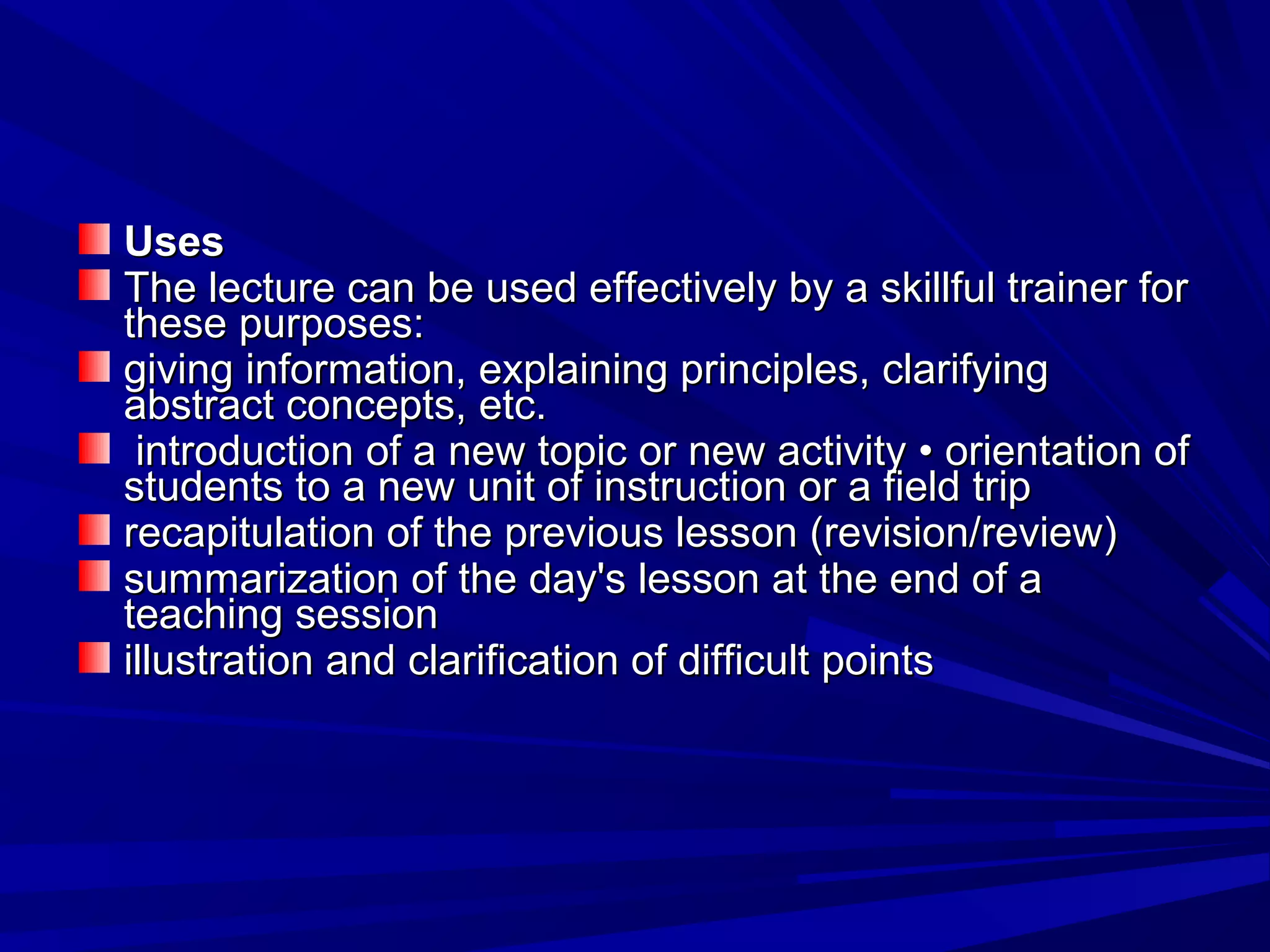 UUsseess 
TThhee lleeccttuurree ccaann bbee uusseedd eeffffeeccttiivveellyy bbyy aa sskkiillllffuull ttrraaiinneerr ffoorr 
tthheessee ppuurrppoosseess:: 
ggiivviinngg iinnffoorrmmaattiioonn,, eexxppllaaiinniinngg pprriinncciipplleess,, ccllaarriiffyyiinngg 
aabbssttrraacctt ccoonncceeppttss,, eettcc.. 
iinnttrroodduuccttiioonn ooff aa nneeww ttooppiicc oorr nneeww aaccttiivviittyy •• oorriieennttaattiioonn ooff 
ssttuuddeennttss ttoo aa nneeww uunniitt ooff iinnssttrruuccttiioonn oorr aa ffiieelldd ttrriipp 
rreeccaappiittuullaattiioonn ooff tthhee pprreevviioouuss lleessssoonn ((rreevviissiioonn//rreevviieeww)) 
ssuummmmaarriizzaattiioonn ooff tthhee ddaayy''ss lleessssoonn aatt tthhee eenndd ooff aa 
tteeaacchhiinngg sseessssiioonn 
iilllluussttrraattiioonn aanndd ccllaarriiffiiccaattiioonn ooff ddiiffffiiccuulltt ppooiinnttss 
 