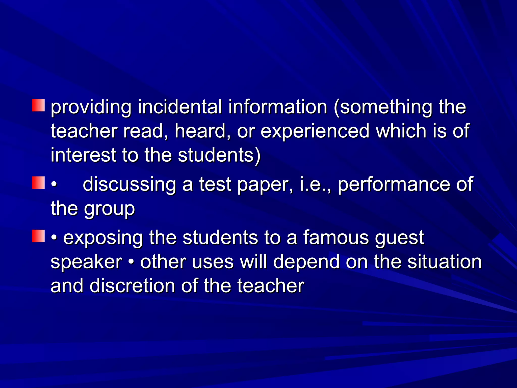 providing incidental iinnffoorrmmaattiioonn ((ssoommeetthhiinngg tthhee 
tteeaacchheerr rreeaadd,, hheeaarrdd,, oorr eexxppeerriieenncceedd wwhhiicchh iiss ooff 
iinntteerreesstt ttoo tthhee ssttuuddeennttss)) 
•• ddiissccuussssiinngg aa tteesstt ppaappeerr,, ii..ee..,, ppeerrffoorrmmaannccee ooff 
tthhee ggrroouupp 
•• eexxppoossiinngg tthhee ssttuuddeennttss ttoo aa ffaammoouuss gguueesstt 
ssppeeaakkeerr •• ootthheerr uusseess wwiillll ddeeppeenndd oonn tthhee ssiittuuaattiioonn 
aanndd ddiissccrreettiioonn ooff tthhee tteeaacchheerr 
 