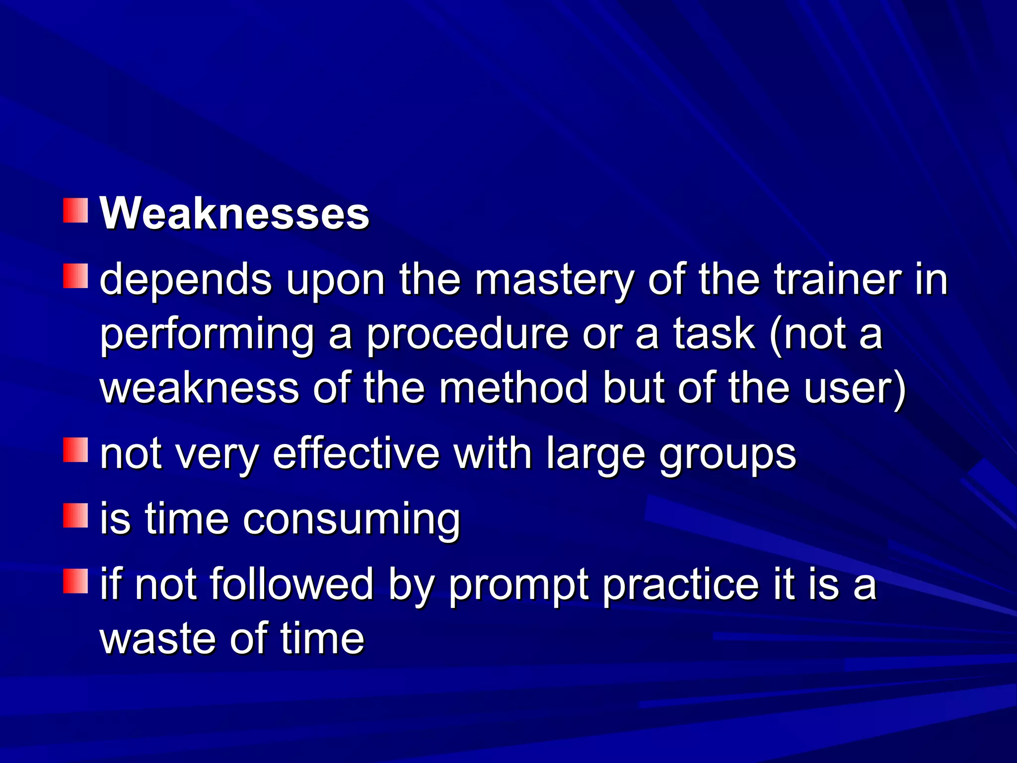 WWeeaakknneesssseess 
ddeeppeennddss uuppoonn tthhee mmaasstteerryy ooff tthhee ttrraaiinneerr iinn 
ppeerrffoorrmmiinngg aa pprroocceedduurree oorr aa ttaasskk ((nnoott aa 
wweeaakknneessss ooff tthhee mmeetthhoodd bbuutt ooff tthhee uusseerr)) 
nnoott vveerryy eeffffeeccttiivvee wwiitthh llaarrggee ggrroouuppss 
iiss ttiimmee ccoonnssuummiinngg 
iiff nnoott ffoolllloowweedd bbyy pprroommpptt pprraaccttiiccee iitt iiss aa 
wwaassttee ooff ttiimmee 
 