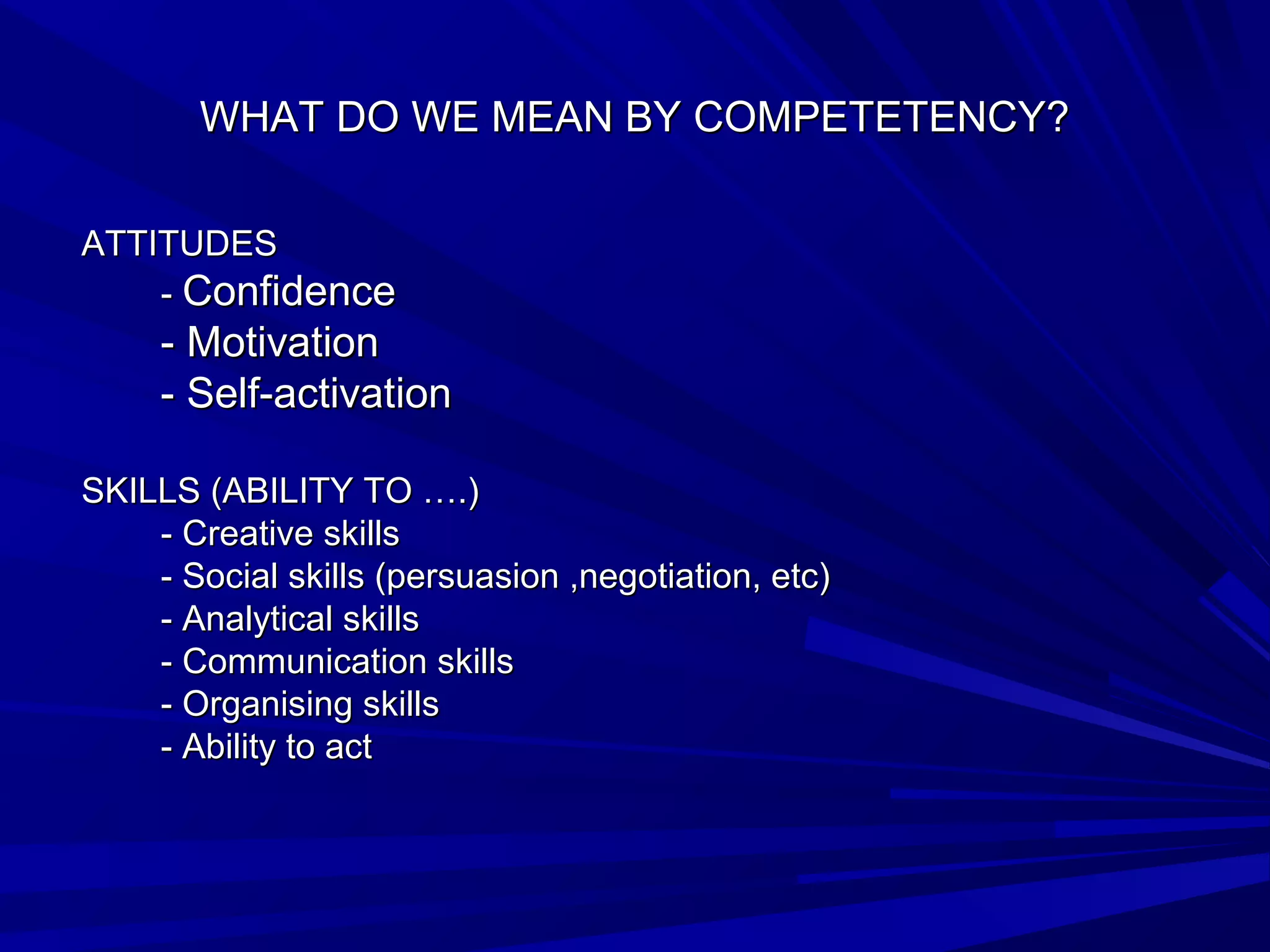 WHAT DDOO WWEE MMEEAANN BBYY CCOOMMPPEETTEETTEENNCCYY?? 
AATTTTIITTUUDDEESS 
-- CCoonnffiiddeennccee 
-- MMoottiivvaattiioonn 
-- SSeellff--aaccttiivvaattiioonn 
SSKKIILLLLSS ((AABBIILLIITTYY TTOO ……..)) 
-- CCrreeaattiivvee sskkiillllss 
-- SSoocciiaall sskkiillllss ((ppeerrssuuaassiioonn ,nneeggoottiiaattiioonn, eettcc)) 
-- AAnnaallyyttiiccaall sskkiillllss 
-- CCoommmmuunniiccaattiioonn sskkiillllss 
-- OOrrggaanniissiinngg sskkiillllss 
-- AAbbiilliittyy ttoo aacctt 
 