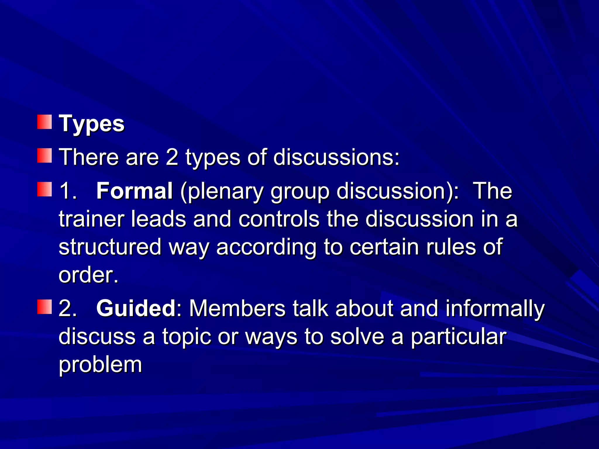 TTyyppeess 
TThheerree aarree 22 ttyyppeess ooff ddiissccuussssiioonnss:: 
11.. FFoorrmmaall ((pplleennaarryy ggrroouupp ddiissccuussssiioonn)):: TThhee 
ttrraaiinneerr lleeaaddss aanndd ccoonnttrroollss tthhee ddiissccuussssiioonn iinn aa 
ssttrruuccttuurreedd wwaayy aaccccoorrddiinngg ttoo cceerrttaaiinn rruulleess ooff 
oorrddeerr.. 
22.. GGuuiiddeedd:: MMeemmbbeerrss ttaallkk aabboouutt aanndd iinnffoorrmmaallllyy 
ddiissccuussss aa ttooppiicc oorr wwaayyss ttoo ssoollvvee aa ppaarrttiiccuullaarr 
pprroobblleemm 
 