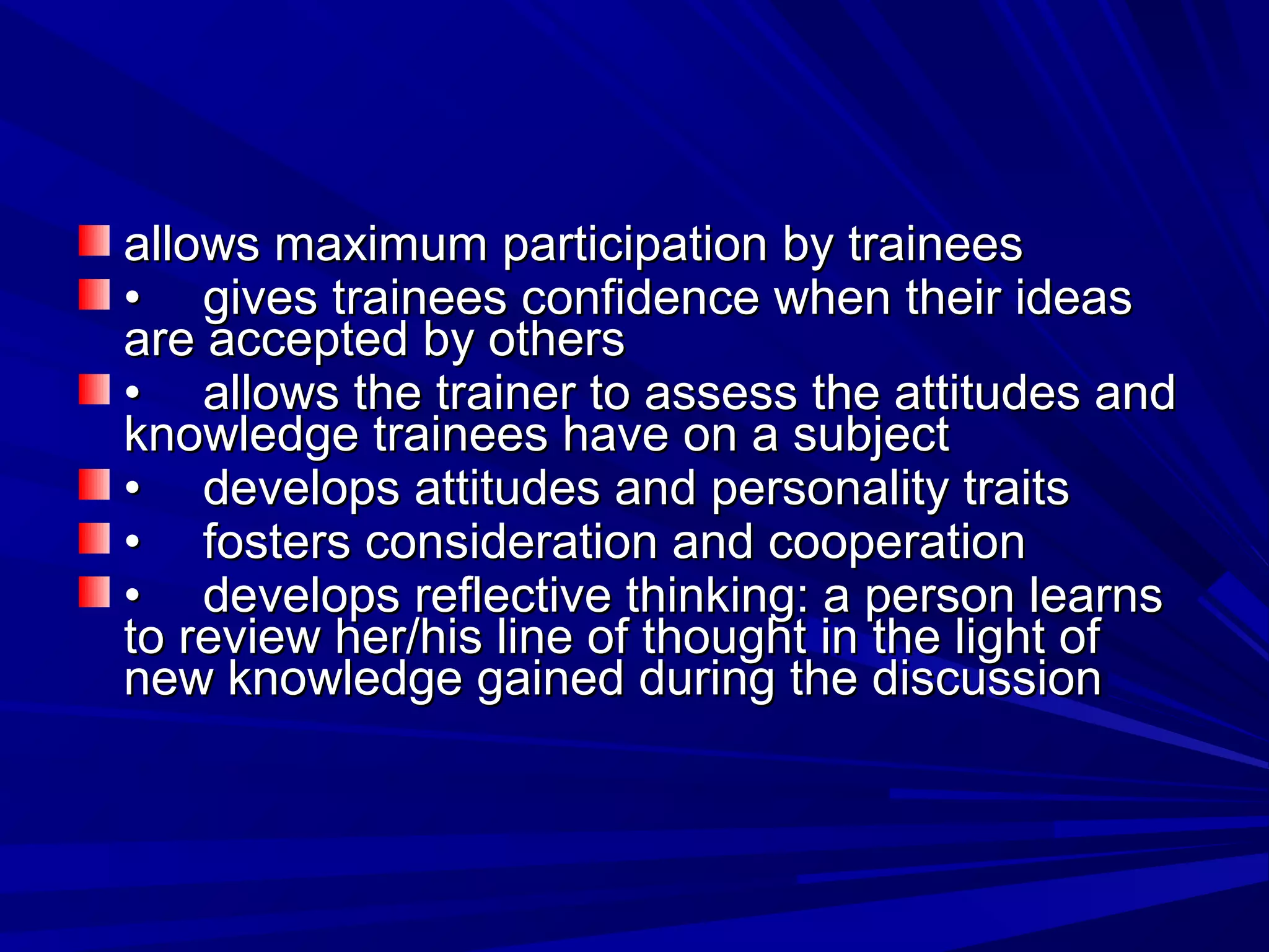 allows maximum ppaarrttiicciippaattiioonn bbyy ttrraaiinneeeess 
•• ggiivveess ttrraaiinneeeess ccoonnffiiddeennccee wwhheenn tthheeiirr iiddeeaass 
aarree aacccceepptteedd bbyy ootthheerrss 
•• aalllloowwss tthhee ttrraaiinneerr ttoo aasssseessss tthhee aattttiittuuddeess aanndd 
kknnoowwlleeddggee ttrraaiinneeeess hhaavvee oonn aa ssuubbjjeecctt 
•• ddeevveellooppss aattttiittuuddeess aanndd ppeerrssoonnaalliittyy ttrraaiittss 
•• ffoosstteerrss ccoonnssiiddeerraattiioonn aanndd ccooooppeerraattiioonn 
•• ddeevveellooppss rreefflleeccttiivvee tthhiinnkkiinngg:: aa ppeerrssoonn lleeaarrnnss 
ttoo rreevviieeww hheerr//hhiiss lliinnee ooff tthhoouugghhtt iinn tthhee lliigghhtt ooff 
nneeww kknnoowwlleeddggee ggaaiinneedd dduurriinngg tthhee ddiissccuussssiioonn 
 