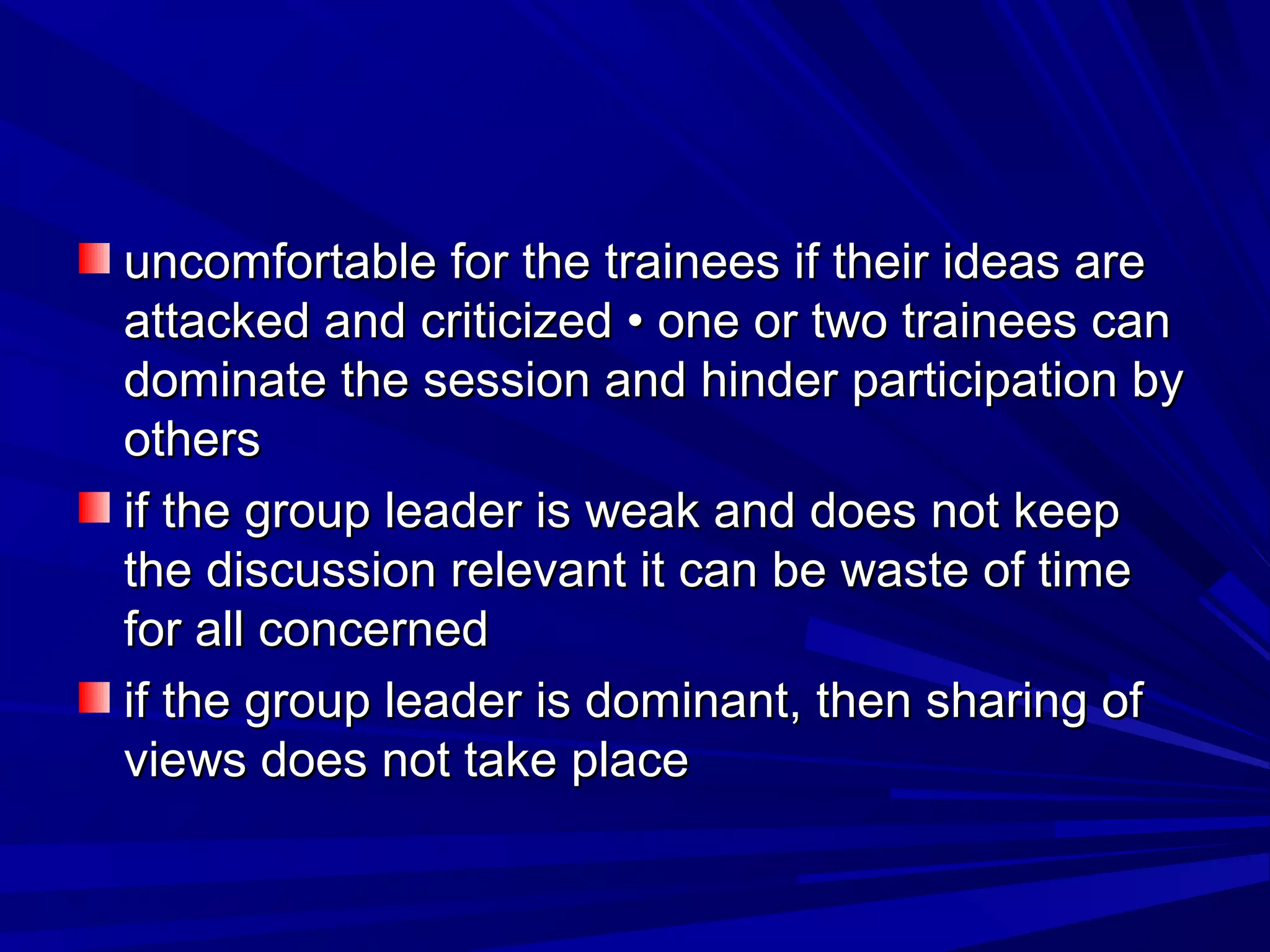uncomfortable for the ttrraaiinneeeess iiff tthheeiirr iiddeeaass aarree 
aattttaacckkeedd aanndd ccrriittiicciizzeedd •• oonnee oorr ttwwoo ttrraaiinneeeess ccaann 
ddoommiinnaattee tthhee sseessssiioonn aanndd hhiinnddeerr ppaarrttiicciippaattiioonn bbyy 
ootthheerrss 
iiff tthhee ggrroouupp lleeaaddeerr iiss wweeaakk aanndd ddooeess nnoott kkeeeepp 
tthhee ddiissccuussssiioonn rreelleevvaanntt iitt ccaann bbee wwaassttee ooff ttiimmee 
ffoorr aallll ccoonncceerrnneedd 
iiff tthhee ggrroouupp lleeaaddeerr iiss ddoommiinnaanntt,, tthheenn sshhaarriinngg ooff 
vviieewwss ddooeess nnoott ttaakkee ppllaaccee 
 