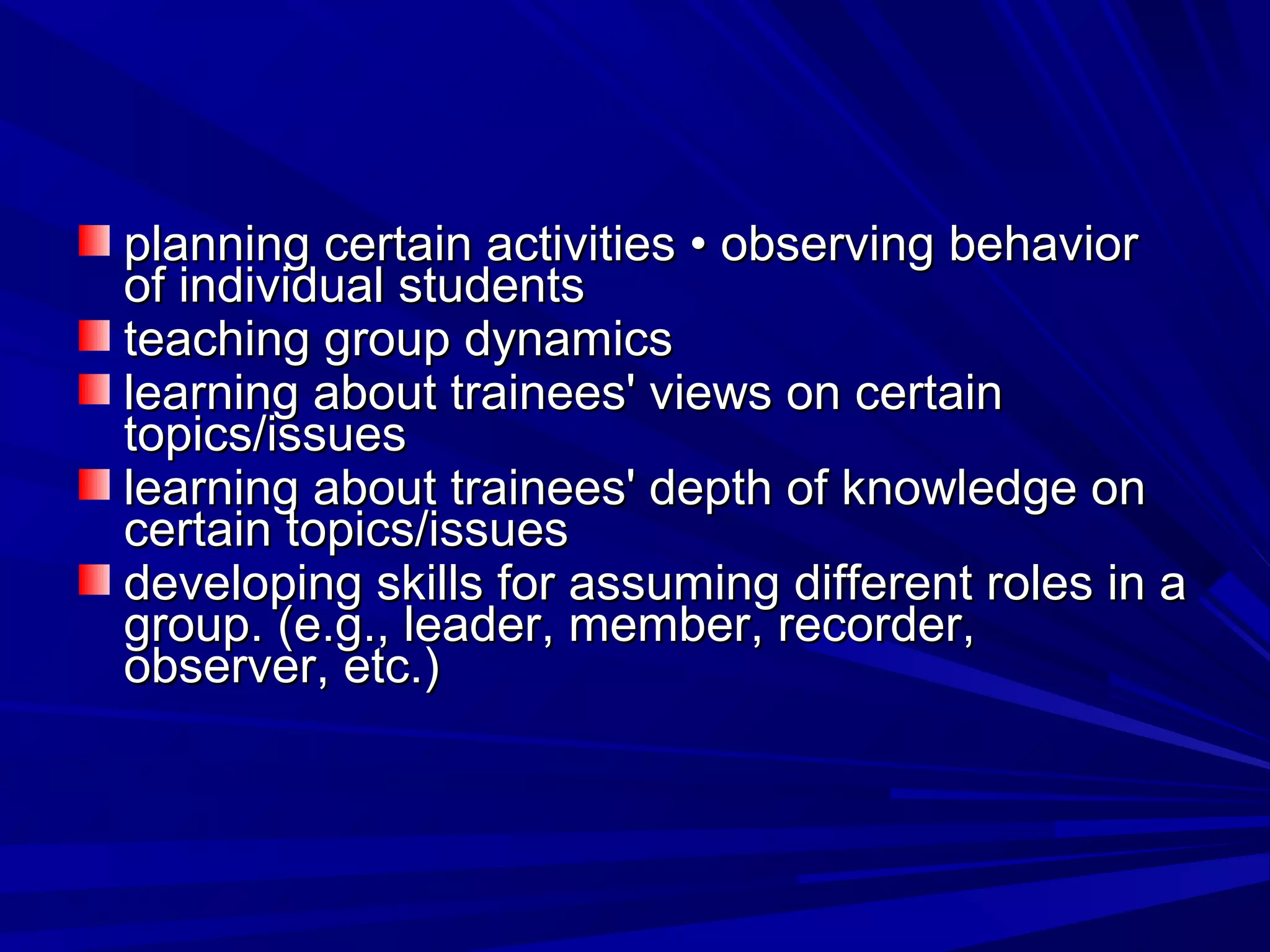 planning certain aaccttiivviittiieess •• oobbsseerrvviinngg bbeehhaavviioorr 
ooff iinnddiivviidduuaall ssttuuddeennttss 
tteeaacchhiinngg ggrroouupp ddyynnaammiiccss 
lleeaarrnniinngg aabboouutt ttrraaiinneeeess' vviieewwss oonn cceerrttaaiinn 
ttooppiiccss//iissssuueess 
lleeaarrnniinngg aabboouutt ttrraaiinneeeess' ddeepptthh ooff kknnoowwlleeddggee oonn 
cceerrttaaiinn ttooppiiccss//iissssuueess 
ddeevveellooppiinngg sskkiillllss ffoorr aassssuummiinngg ddiiffffeerreenntt rroolleess iinn aa 
ggrroouupp.. ((ee..gg..,, lleeaaddeerr,, mmeemmbbeerr,, rreeccoorrddeerr,, 
oobbsseerrvveerr,, eettcc..)) 
 