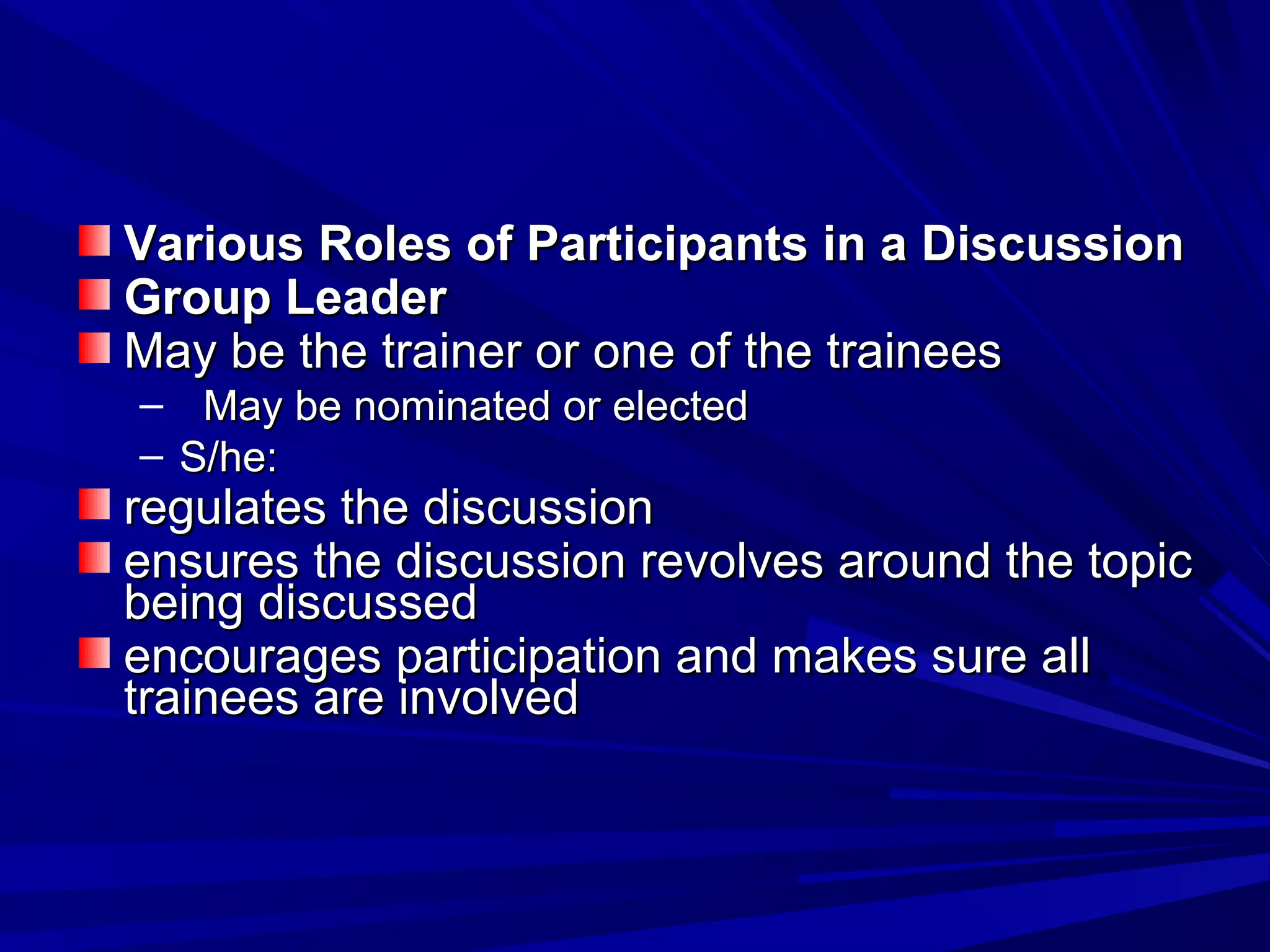 Various Roles of PPaarrttiicciippaannttss iinn aa DDiissccuussssiioonn 
GGrroouupp LLeeaaddeerr 
MMaayy bbee tthhee ttrraaiinneerr oorr oonnee ooff tthhee ttrraaiinneeeess 
– MMaayy bbee nnoommiinnaatteedd oorr eelleecctteedd 
– SS//hhee:: 
rreegguullaatteess tthhee ddiissccuussssiioonn 
eennssuurreess tthhee ddiissccuussssiioonn rreevvoollvveess aarroouunndd tthhee ttooppiicc 
bbeeiinngg ddiissccuusssseedd 
eennccoouurraaggeess ppaarrttiicciippaattiioonn aanndd mmaakkeess ssuurree aallll 
ttrraaiinneeeess aarree iinnvvoollvveedd 
 