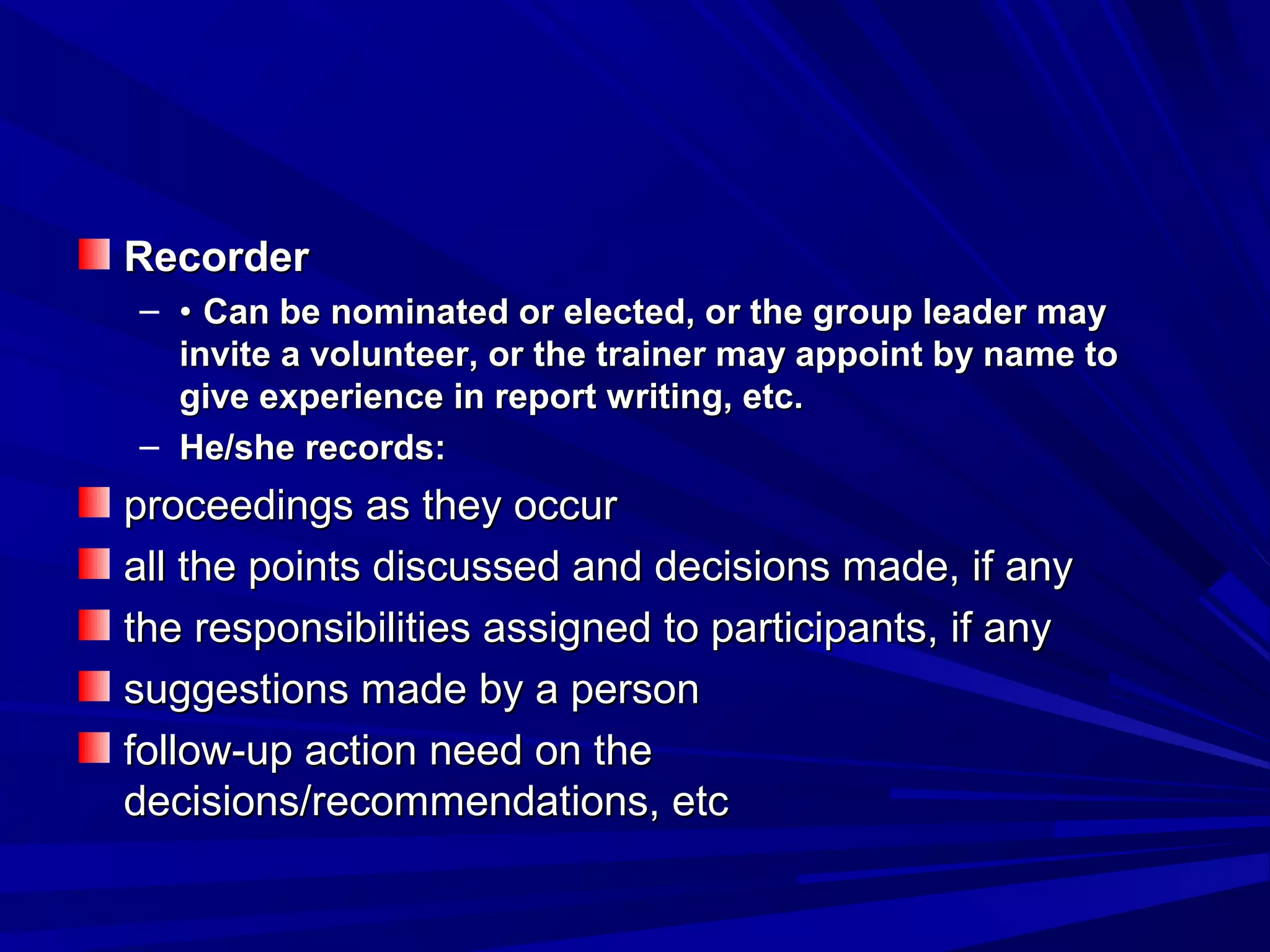 RReeccoorrddeerr 
– •• CCaann bbee nnoommiinnaatteedd oorr eelleecctteedd,, oorr tthhee ggrroouupp lleeaaddeerr mmaayy 
iinnvviittee aa vvoolluunntteeeerr,, oorr tthhee ttrraaiinneerr mmaayy aappppooiinntt bbyy nnaammee ttoo 
ggiivvee eexxppeerriieennccee iinn rreeppoorrtt wwrriittiinngg,, eettcc.. 
– HHee//sshhee rreeccoorrddss:: 
pprroocceeeeddiinnggss aass tthheeyy ooccccuurr 
aallll tthhee ppooiinnttss ddiissccuusssseedd aanndd ddeecciissiioonnss mmaaddee,, iiff aannyy 
tthhee rreessppoonnssiibbiilliittiieess aassssiiggnneedd ttoo ppaarrttiicciippaannttss,, iiff aannyy 
ssuuggggeessttiioonnss mmaaddee bbyy aa ppeerrssoonn 
ffoollllooww--uupp aaccttiioonn nneeeedd oonn tthhee 
ddeecciissiioonnss//rreeccoommmmeennddaattiioonnss,, eettcc 
 