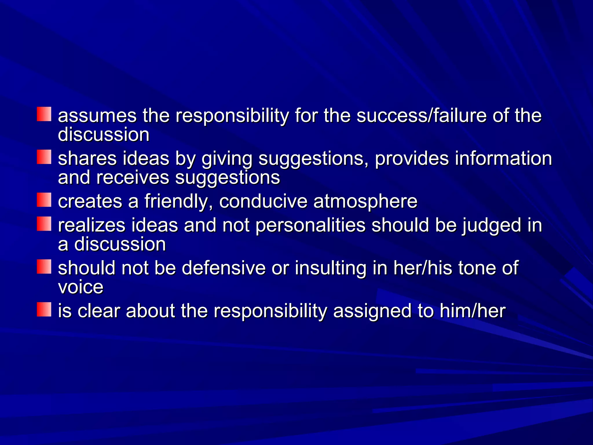 assumes the responsibility for the ssuucccceessss//ffaaiilluurree ooff tthhee 
ddiissccuussssiioonn 
sshhaarreess iiddeeaass bbyy ggiivviinngg ssuuggggeessttiioonnss,, pprroovviiddeess iinnffoorrmmaattiioonn 
aanndd rreecceeiivveess ssuuggggeessttiioonnss 
ccrreeaatteess aa ffrriieennddllyy,, ccoonndduucciivvee aattmmoosspphheerree 
rreeaalliizzeess iiddeeaass aanndd nnoott ppeerrssoonnaalliittiieess sshhoouulldd bbee jjuuddggeedd iinn 
aa ddiissccuussssiioonn 
sshhoouulldd nnoott bbee ddeeffeennssiivvee oorr iinnssuullttiinngg iinn hheerr//hhiiss ttoonnee ooff 
vvooiiccee 
iiss cclleeaarr aabboouutt tthhee rreessppoonnssiibbiilliittyy aassssiiggnneedd ttoo hhiimm//hheerr 
 
