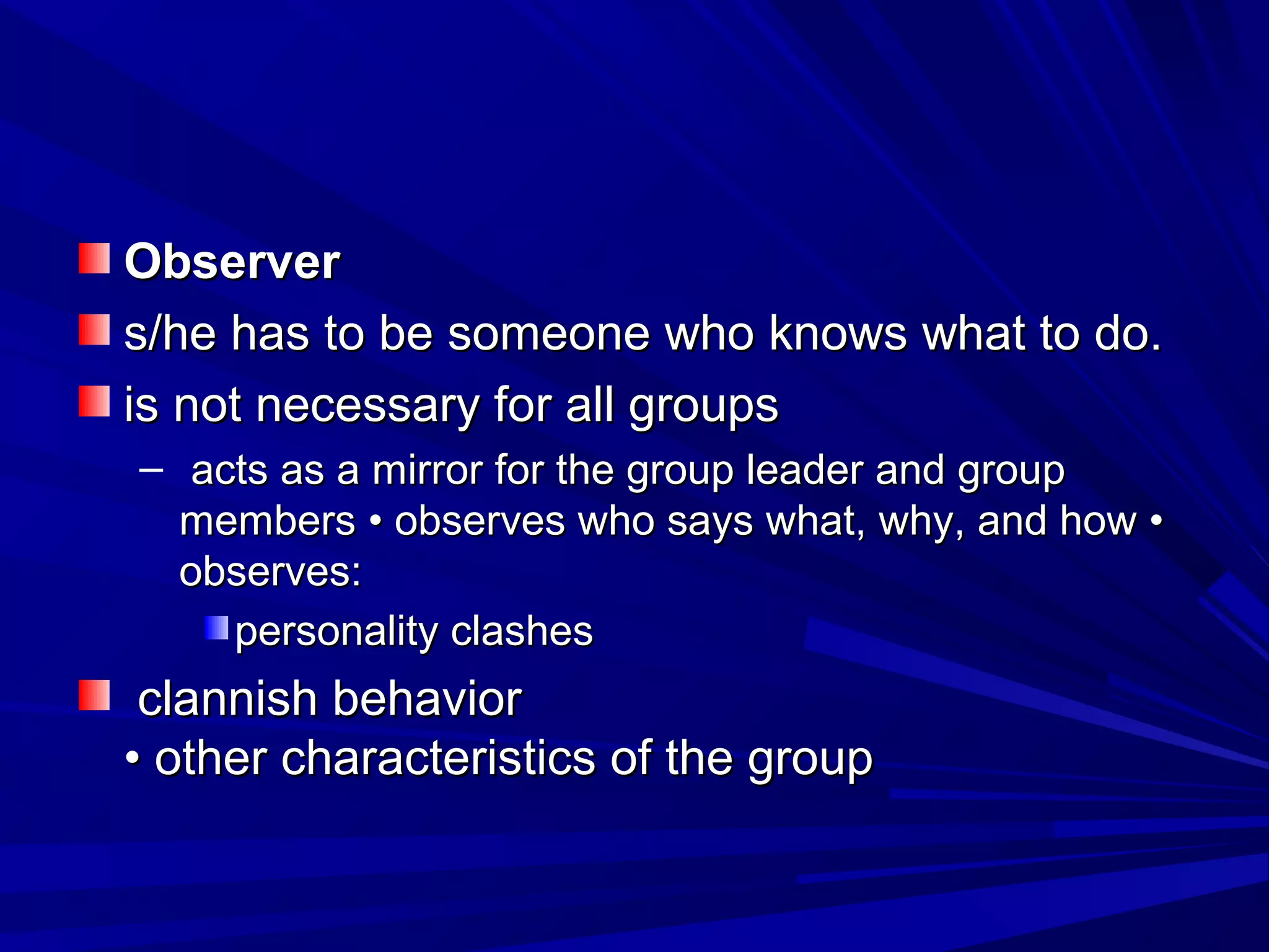 OObbsseerrvveerr 
ss//hhee hhaass ttoo bbee ssoommeeoonnee wwhhoo kknnoowwss wwhhaatt ttoo ddoo.. 
iiss nnoott nneecceessssaarryy ffoorr aallll ggrroouuppss 
– aaccttss aass aa mmiirrrroorr ffoorr tthhee ggrroouupp lleeaaddeerr aanndd ggrroouupp 
mmeemmbbeerrss •• oobbsseerrvveess wwhhoo ssaayyss wwhhaatt,, wwhhyy,, aanndd hhooww •• 
oobbsseerrvveess:: 
ppeerrssoonnaalliittyy ccllaasshheess 
ccllaannnniisshh bbeehhaavviioorr 
•• ootthheerr cchhaarraacctteerriissttiiccss ooff tthhee ggrroouupp 
 