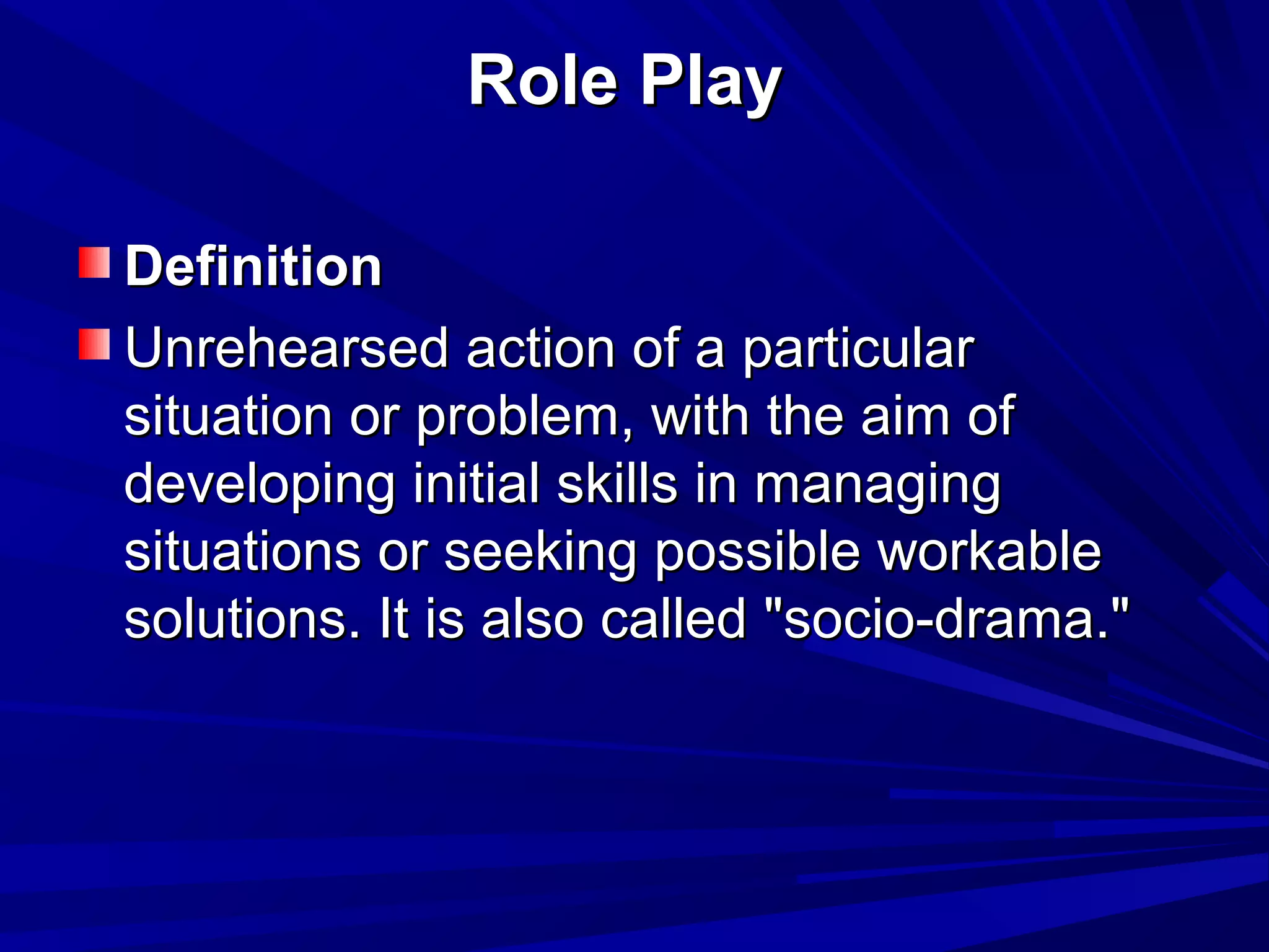 RRoollee PPllaayy 
DDeeffiinniittiioonn 
UUnnrreehheeaarrsseedd aaccttiioonn ooff aa ppaarrttiiccuullaarr 
ssiittuuaattiioonn oorr pprroobblleemm,, wwiitthh tthhee aaiimm ooff 
ddeevveellooppiinngg iinniittiiaall sskkiillllss iinn mmaannaaggiinngg 
ssiittuuaattiioonnss oorr sseeeekkiinngg ppoossssiibbllee wwoorrkkaabbllee 
ssoolluuttiioonnss.. IItt iiss aallssoo ccaalllleedd ""ssoocciioo--ddrraammaa.."" 
 