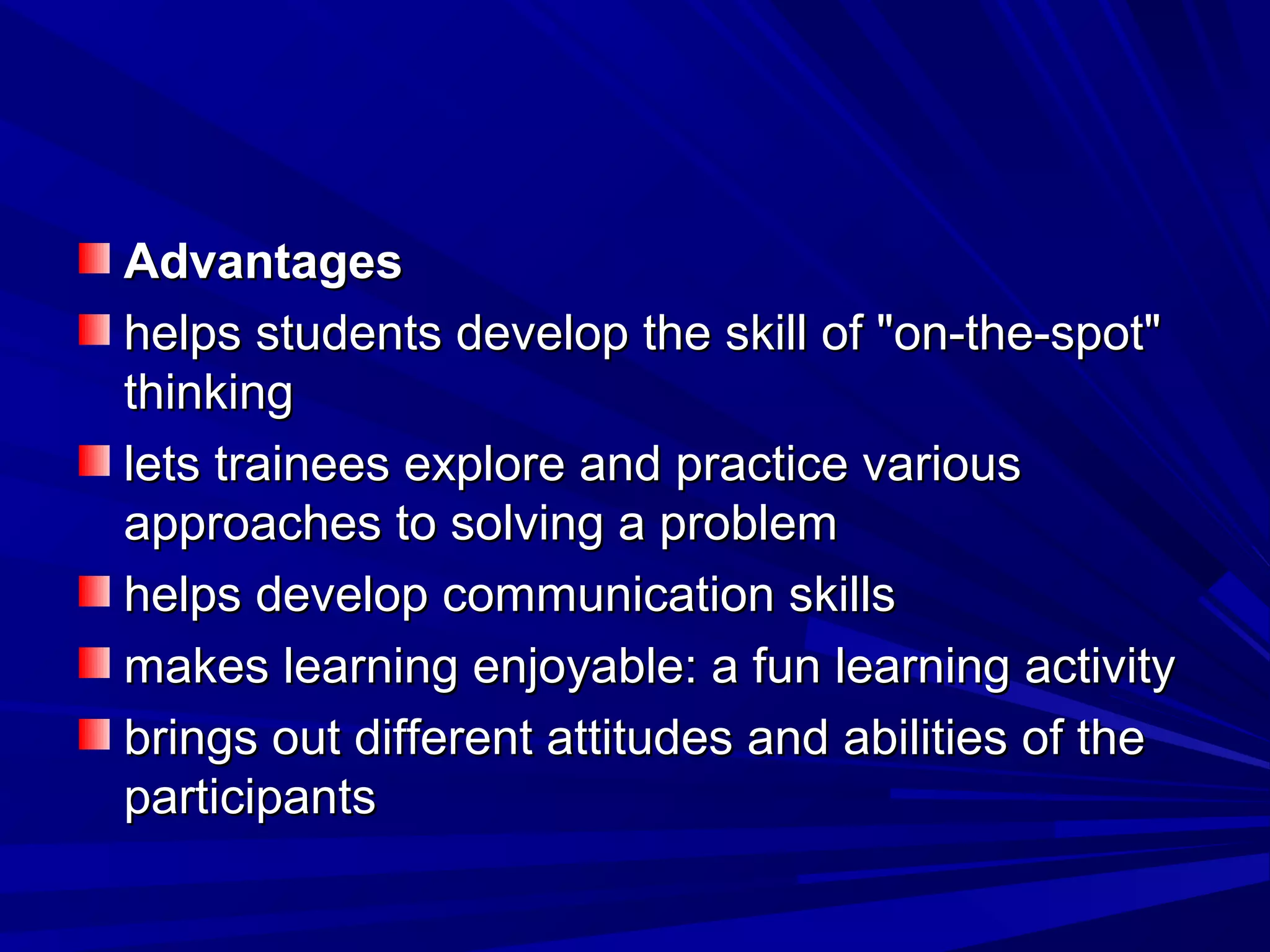 AAddvvaannttaaggeess 
hheellppss ssttuuddeennttss ddeevveelloopp tthhee sskkiillll ooff ""oonn--tthhee--ssppoott"" 
tthhiinnkkiinngg 
lleettss ttrraaiinneeeess eexxpplloorree aanndd pprraaccttiiccee vvaarriioouuss 
aapppprrooaacchheess ttoo ssoollvviinngg aa pprroobblleemm 
hheellppss ddeevveelloopp ccoommmmuunniiccaattiioonn sskkiillllss 
mmaakkeess lleeaarrnniinngg eennjjooyyaabbllee:: aa ffuunn lleeaarrnniinngg aaccttiivviittyy 
bbrriinnggss oouutt ddiiffffeerreenntt aattttiittuuddeess aanndd aabbiilliittiieess ooff tthhee 
ppaarrttiicciippaannttss 
 