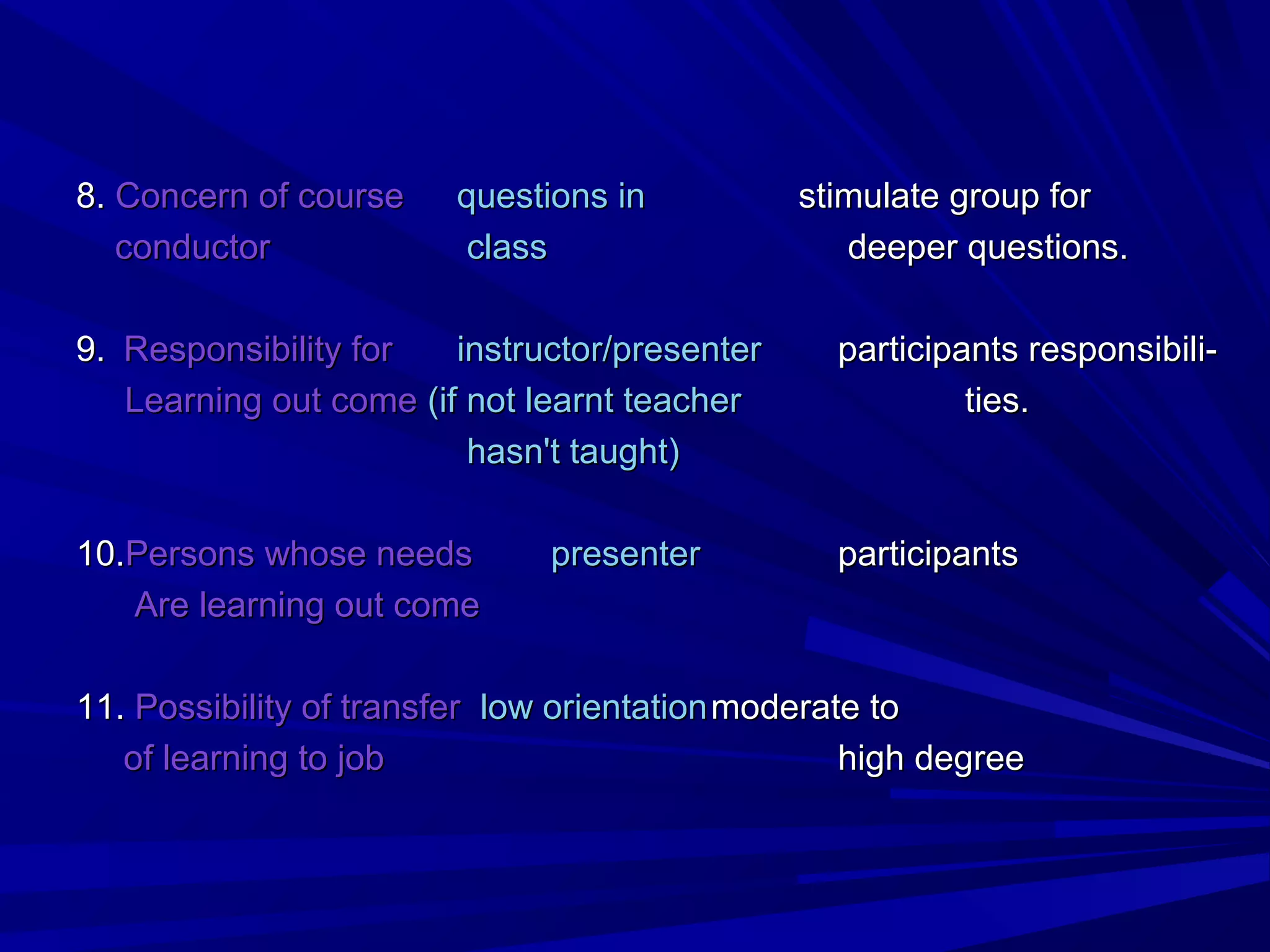 88.. CCoonncceerrnn ooff ccoouurrssee qquueessttiioonnss iinn ssttiimmuullaattee ggrroouupp ffoorr 
ccoonndduuccttoorr ccllaassss ddeeeeppeerr qquueessttiioonnss.. 
99.. RReessppoonnssiibbiilliittyy ffoorr iinnssttrruuccttoorr//pprreesseenntteerr ppaarrttiicciippaannttss rreessppoonnssiibbiillii-- 
LLeeaarrnniinngg oouutt ccoommee ((iiff nnoott lleeaarrnntt tteeaacchheerr ttiieess.. 
hhaassnn''tt ttaauugghhtt)) 
1100..PPeerrssoonnss wwhhoossee nneeeeddss pprreesseenntteerr ppaarrttiicciippaannttss 
AArree lleeaarrnniinngg oouutt ccoommee 
1111.. PPoossssiibbiilliittyy ooff ttrraannssffeerr llooww oorriieennttaattiioonnmmooddeerraattee ttoo 
ooff lleeaarrnniinngg ttoo jjoobb hhiigghh ddeeggrreeee 
 