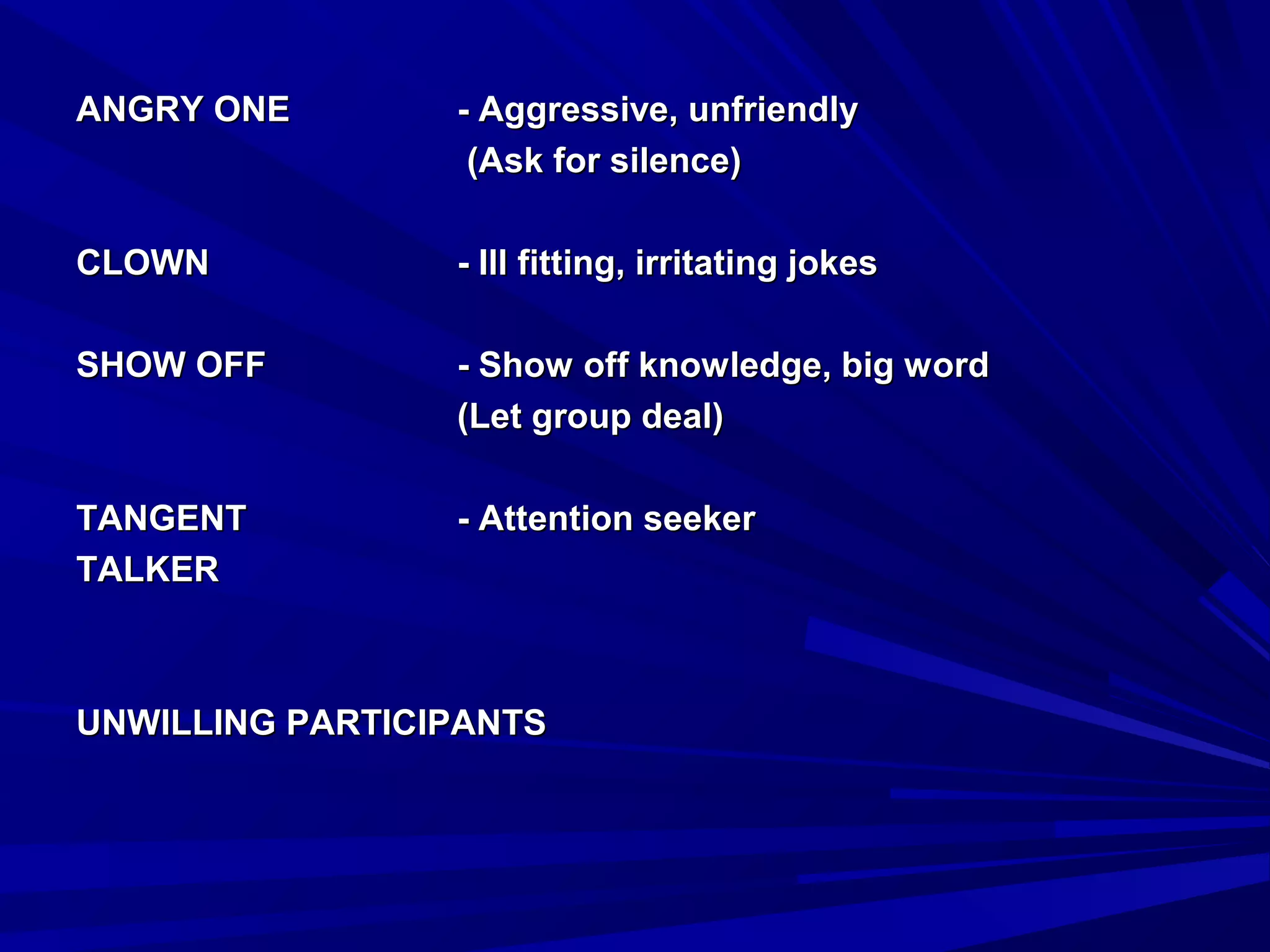 AANNGGRRYY OONNEE -- AAggggrreessssiivvee,, uunnffrriieennddllyy 
((AAsskk ffoorr ssiilleennccee)) 
CCLLOOWWNN -- IIllll ffiittttiinngg,, iirrrriittaattiinngg jjookkeess 
SSHHOOWW OOFFFF -- SShhooww ooffff kknnoowwlleeddggee,, bbiigg wwoorrdd 
((LLeett ggrroouupp ddeeaall)) 
TTAANNGGEENNTT -- AAtttteennttiioonn sseeeekkeerr 
TTAALLKKEERR 
UUNNWWIILLLLIINNGG PPAARRTTIICCIIPPAANNTTSS 
 
