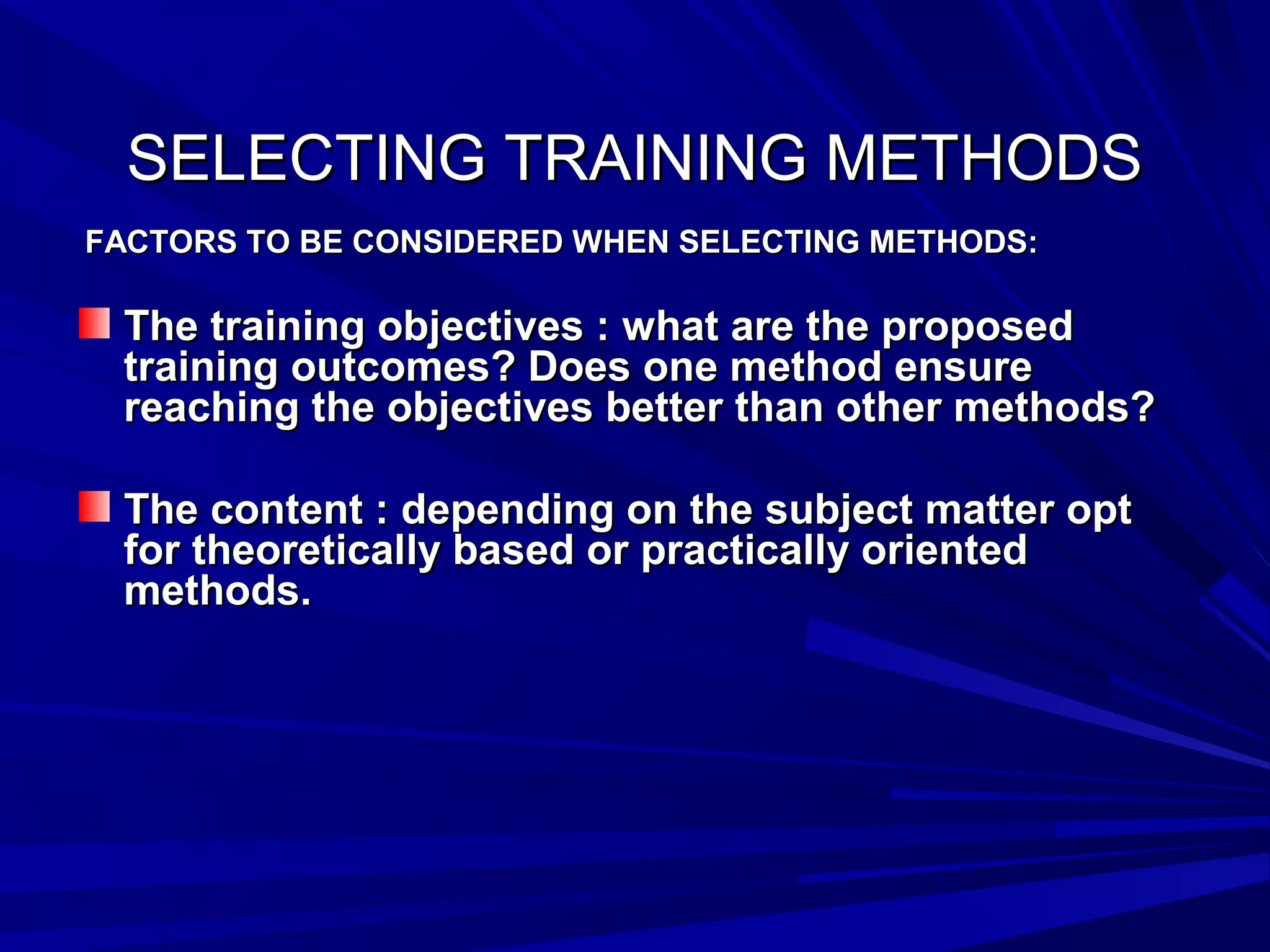 SSEELLEECCTTIINNGG TTRRAAIINNIINNGG MMEETTHHOODDSS 
FFAACCTTOORRSS TTOO BBEE CCOONNSSIIDDEERREEDD WWHHEENN SSEELLEECCTTIINNGG MMEETTHHOODDSS:: 
TThhee ttrraaiinniinngg oobbjjeeccttiivveess :: wwhhaatt aarree tthhee pprrooppoosseedd 
ttrraaiinniinngg oouuttccoommeess?? DDooeess oonnee mmeetthhoodd eennssuurree 
rreeaacchhiinngg tthhee oobbjjeeccttiivveess bbeetttteerr tthhaann ootthheerr mmeetthhooddss?? 
TThhee ccoonntteenntt :: ddeeppeennddiinngg oonn tthhee ssuubbjjeecctt mmaatttteerr oopptt 
ffoorr tthheeoorreettiiccaallllyy bbaasseedd oorr pprraaccttiiccaallllyy oorriieenntteedd 
mmeetthhooddss.. 
 