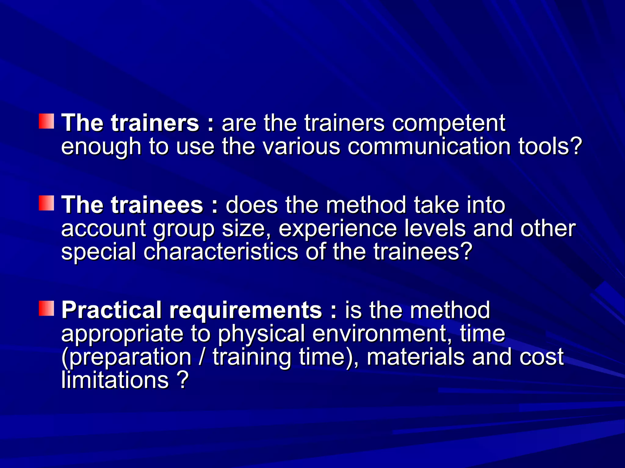 TThhee ttrraaiinneerrss :: aarree tthhee ttrraaiinneerrss ccoommppeetteenntt 
eennoouugghh ttoo uussee tthhee vvaarriioouuss ccoommmmuunniiccaattiioonn ttoooollss?? 
TThhee ttrraaiinneeeess :: ddooeess tthhee mmeetthhoodd ttaakkee iinnttoo 
aaccccoouunntt ggrroouupp ssiizzee, eexxppeerriieennccee lleevveellss aanndd ootthheerr 
ssppeecciiaall cchhaarraacctteerriissttiiccss ooff tthhee ttrraaiinneeeess?? 
PPrraaccttiiccaall rreeqquuiirreemmeennttss :: iiss tthhee mmeetthhoodd 
aapppprroopprriiaattee ttoo pphhyyssiiccaall eennvviirroonnmmeenntt, ttiimmee 
((pprreeppaarraattiioonn // ttrraaiinniinngg ttiimmee)), mmaatteerriiaallss aanndd ccoosstt 
lliimmiittaattiioonnss ?? 
 