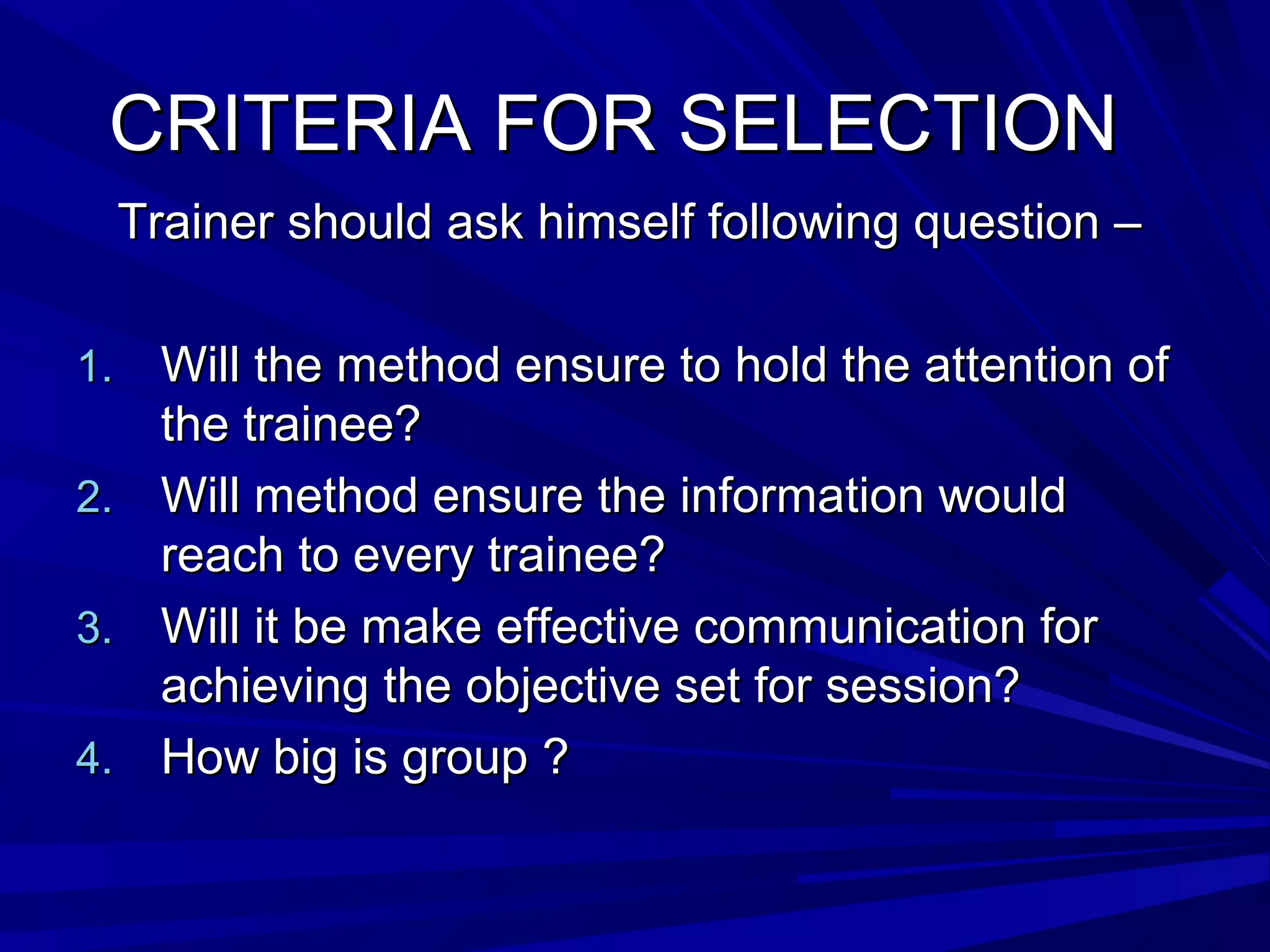 CCRRIITTEERRIIAA FFOORR SSEELLEECCTTIIOONN 
TTrraaiinneerr sshhoouulldd aasskk hhiimmsseellff ffoolllloowwiinngg qquueessttiioonn –– 
11.. WWiillll tthhee mmeetthhoodd eennssuurree ttoo hhoolldd tthhee aatttteennttiioonn ooff 
tthhee ttrraaiinneeee?? 
22.. WWiillll mmeetthhoodd eennssuurree tthhee iinnffoorrmmaattiioonn wwoouulldd 
rreeaacchh ttoo eevveerryy ttrraaiinneeee?? 
33.. WWiillll iitt bbee mmaakkee eeffffeeccttiivvee ccoommmmuunniiccaattiioonn ffoorr 
aacchhiieevviinngg tthhee oobbjjeeccttiivvee sseett ffoorr sseessssiioonn?? 
44.. HHooww bbiigg iiss ggrroouupp ?? 
 