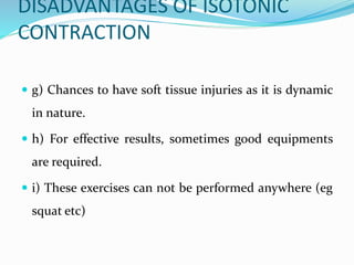 DISADVANTAGES OF ISOTONIC
CONTRACTION
 g) Chances to have soft tissue injuries as it is dynamic
in nature.
 h) For effective results, sometimes good equipments
are required.
 i) These exercises can not be performed anywhere (eg
squat etc)
 