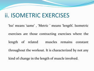ii. ISOMETRIC EXERCISES
‘Iso’ means ‘same’ , ‘Metric ’ means ‘length’. Isometric
exercises are those contracting exercises where the
length of related muscles remains constant
throughout the workout. It is characterized by not any
kind of change in the length of muscle involved.
 