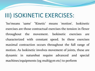 III) ISOKINETIC EXERCISES:
'Iso'means 'same' "Kinetic' means 'motion'. Isokinetic
exercises are those contractual exercises the tension in flexor
throughout the movement. Isokinetic exercises are
characterized with constant speed. In these exercises
maximal contraction occurs throughout the full range of
motion. As Isokinetic involves movement of joints, these are
dynamic in naturebut require advanced and special
machines/equipments (eg multigym etc) to perform
 