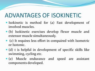 ADVANTAGES OF ISOKINETIC
 Isokinetic is method for (a) Fast development of
involved muscles.
 (b) Isokinetic exercises develop flexor muscle and
extensor muscle simultaneously.
 (c) It requires less effort in compaired with Isometric
or Isotonic.
 (d) t is helpful in development of specific skills like
swimming, cycling etc.
 (e) Muscle endurance and speed are assistant
components developed.
 