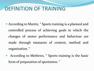 DEFINITION OF TRAINING
 According to Martin, “ Sports training is a planned and
controlled process of achieving goals in which the
changes of motor performance and behaviour are
made through measures of content, method and
organization. “
 According to Methews, “ Sports training is the basic
form of preparation of sportsmen. “
 