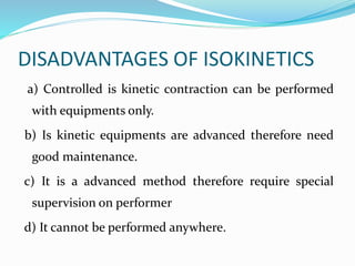 DISADVANTAGES OF ISOKINETICS
a) Controlled is kinetic contraction can be performed
with equipments only.
b) Is kinetic equipments are advanced therefore need
good maintenance.
c) It is a advanced method therefore require special
supervision on performer
d) It cannot be performed anywhere.
 