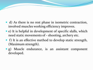  d) As there is no rest phase in isometric contraction,
involved muscles working efficiency improves.
 e) It is helpful in development of specific slalls, which
need static movements of - shooting, archery etc.
 f) It is an effective method to develop static strength,
(Maximum strength).
 g) Muscle endurance, is an assistant component
developed.
 