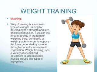 WEIGHT TRAINING
 Meaning:
 Weight training is a common
type of strength training for
developing the strength and size
of skeletal muscles. It utilizes the
force of gravity in the form of
weighted bars, dumbbells or
weight stacks in order to oppose
the force generated by muscle
through concentric or eccentric
contraction. Weight training uses
a variety of specialized
equipment to target specific
muscle groups and types of
movement.
 