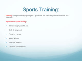 Sports Training:
Meaning : The process of preparing for a game with the help of systematic methods and
exercises.
Importance of sports training :
 It Improves physical fitness.
• Skill development
 Prevents Injuries
 Aligns posture
 Improves balance
 Develops concentration.
 