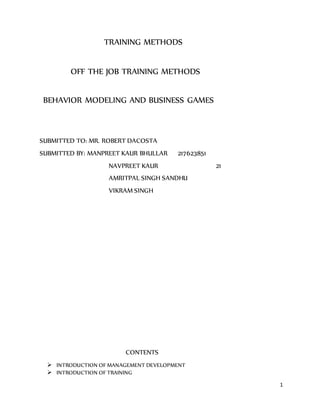1
TRAINING METHODS
OFF THE JOB TRAINING METHODS
BEHAVIOR MODELING AND BUSINESS GAMES
SUBMITTED TO: MR. ROBERT DACOSTA
SUBMITTED BY: MANPREET KAUR BHULLAR 217623851
NAVPREET KAUR 21
AMRITPAL SINGH SANDHU
VIKRAM SINGH
CONTENTS
 INTRODUCTION OF MANAGEMENT DEVELOPMENT
 INTRODUCTION OF TRAINING
 