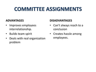 COMMITTEE ASSIGNMENTS
ADVANTAGES
• Improves employees
interrelationship.
• Builds team spirit
• Deals with real organization
problem
DISADVANTAGES
• Can’t always reach to a
conclusion
• Creates hassle among
employees.
 