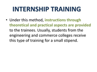 INTERNSHIP TRAINING
• Under this method, instructions through
theoretical and practical aspects are provided
to the trainees. Usually, students from the
engineering and commerce colleges receive
this type of training for a small stipend.
 