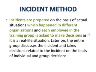 INCIDENT METHOD
• Incidents are prepared on the basis of actual
situations which happened in different
organizations and each employee in the
training group is asked to make decisions as if
it is a real-life situation. Later on, the entire
group discusses the incident and takes
decisions related to the incident on the basis
of individual and group decisions.
 