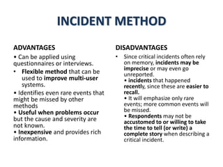 INCIDENT METHOD
ADVANTAGES
• Can be applied using
questionnaires or interviews.
• Flexible method that can be
used to improve multi-user
systems.
• Identifies even rare events that
might be missed by other
methods
• Useful when problems occur
but the cause and severity are
not known.
• Inexpensive and provides rich
information.
DISADVANTAGES
• Since critical incidents often rely
on memory, incidents may be
imprecise or may even go
unreported.
• incidents that happened
recently, since these are easier to
recall.
• It will emphasize only rare
events; more common events will
be missed.
• Respondents may not be
accustomed to or willing to take
the time to tell (or write) a
complete story when describing a
critical incident.
 