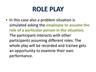 ROLE PLAY
• In this case also a problem situation is
simulated asking the employee to assume the
role of a particular person in the situation.
The participant interacts with other
participants assuming different roles. The
whole play will be recorded and trainee gets
an opportunity to examine their own
performance.
 