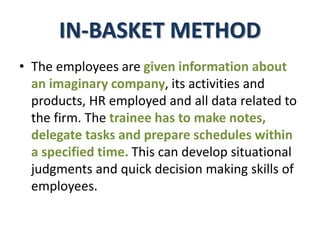 IN-BASKET METHOD
• The employees are given information about
an imaginary company, its activities and
products, HR employed and all data related to
the firm. The trainee has to make notes,
delegate tasks and prepare schedules within
a specified time. This can develop situational
judgments and quick decision making skills of
employees.
 